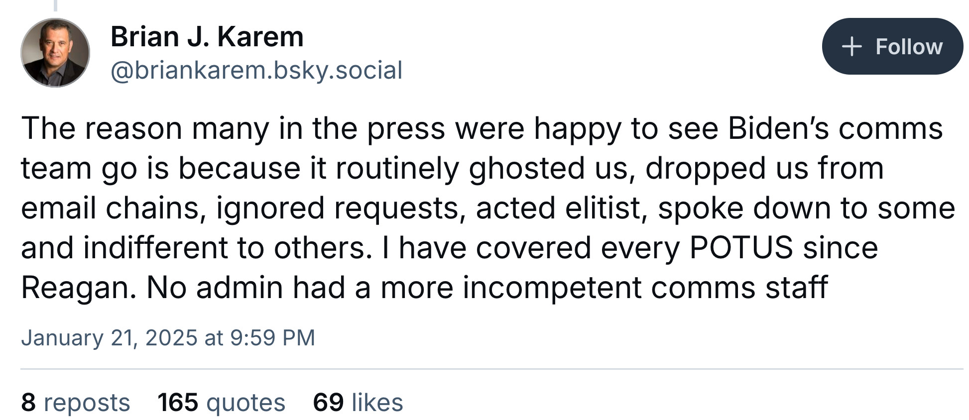Brian J. Karem

The reason many in the press were happy to see Biden’s comms team go is because it routinely ghosted us, dropped us from email chains, ignored requests, acted elitist, spoke down to some and indifferent to others. I have covered every POTUS since Reagan. No admin had a more incompetent comms staff

Jan. 21, 2025 at 9:59 PM
