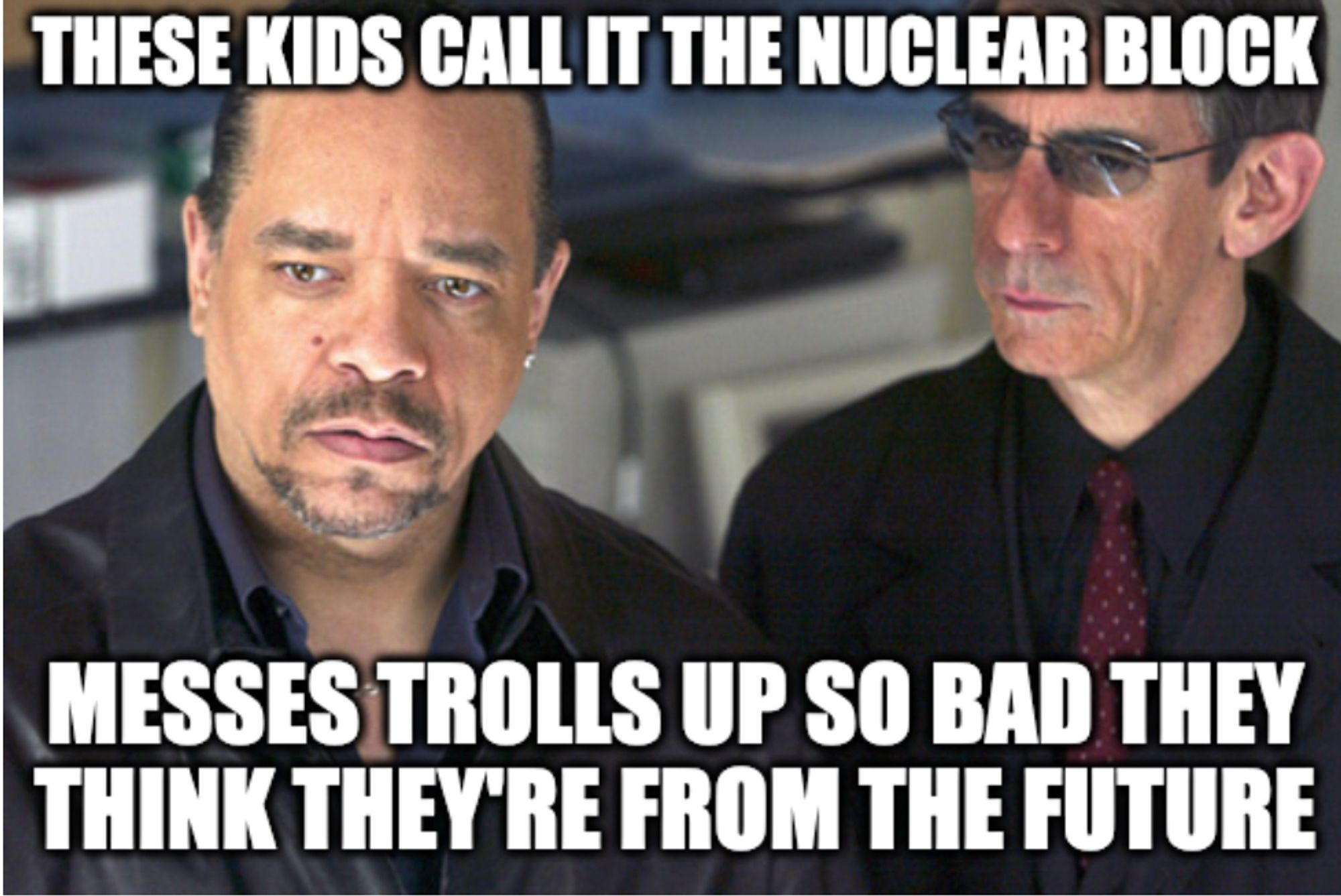 Picture of Ice-T in SVU
Top: These kids call it the nuclear block
Bottom: messes trolls up so bad they think they're from the future