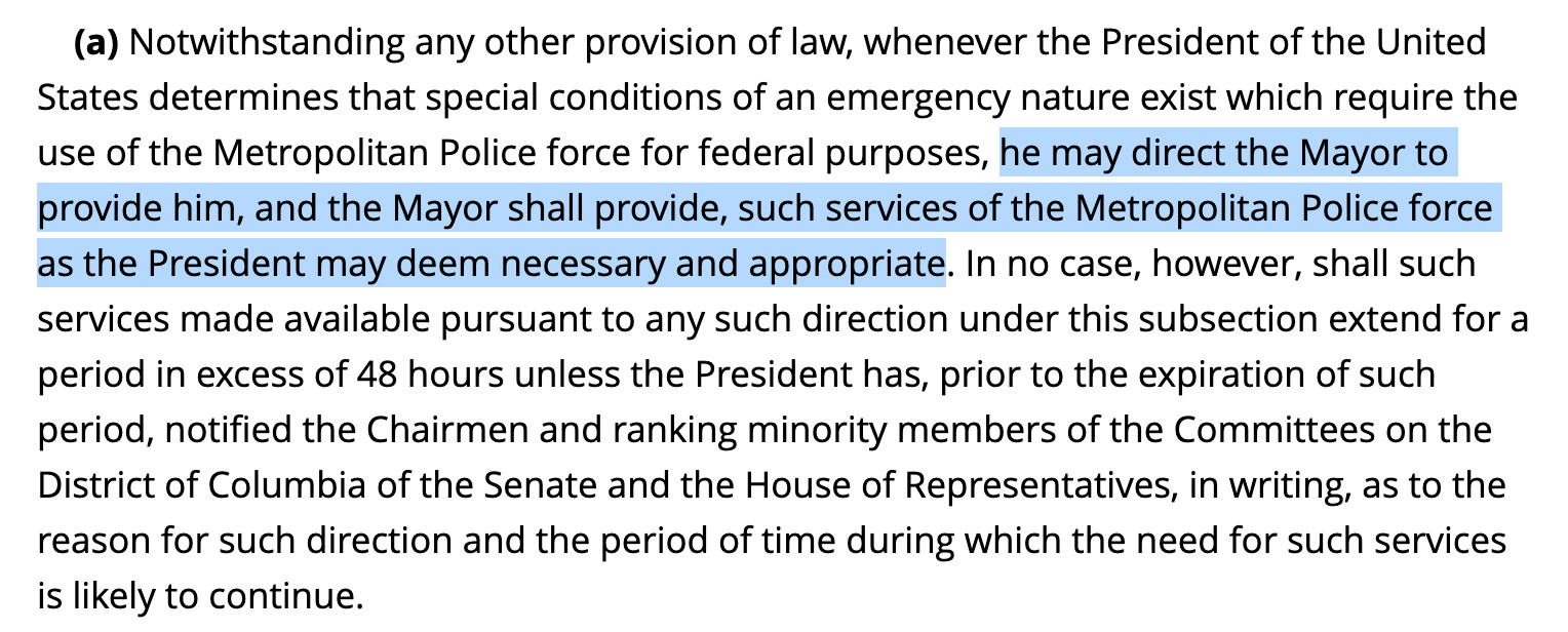 Highlighted text: he may direct the Mayor to provide him, and the Mayor shall provide, such services of the Metropolitan Police force as the President may deem necessary and appropriate.

Entire text: Notwithstanding any other provision of law, whenever the President of the United States determines that special conditions of an emergency nature exist which require the use of the Metropolitan Police force for federal purposes, he may direct the Mayor to provide him, and the Mayor shall provide, such services of the Metropolitan Police force as the President may deem necessary and appropriate. In no case, however, shall such services made available pursuant to any such direction under this subsection extend for a period in excess of 48 hours unless the President has, prior to the expiration of such period, notified the Chairmen and ranking minority members of the Committees on the District of Columbia of the Senate and the House of Representatives, in writing, as to the reason for such direction and the period of time during which the need for such services is likely to continue.