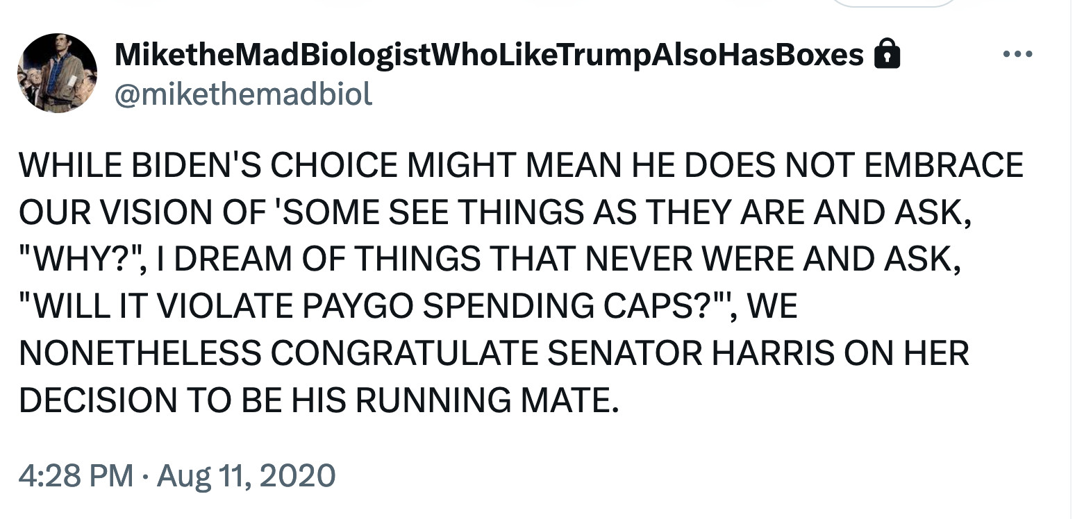 WHILE BIDEN'S CHOICE MIGHT MEAN HE DOES NOT EMBRACE OUR VISION OF 'SOME SEE THINGS AS THEY ARE AND ASK, "WHY?", I DREAM OF THINGS THAT NEVER WERE AND ASK, "WILL IT VIOLATE PAYGO SPENDING CAPS?"', WE NONETHELESS CONGRATULATE SENATOR HARRIS ON HER DECISION TO BE HIS RUNNING MATE.
