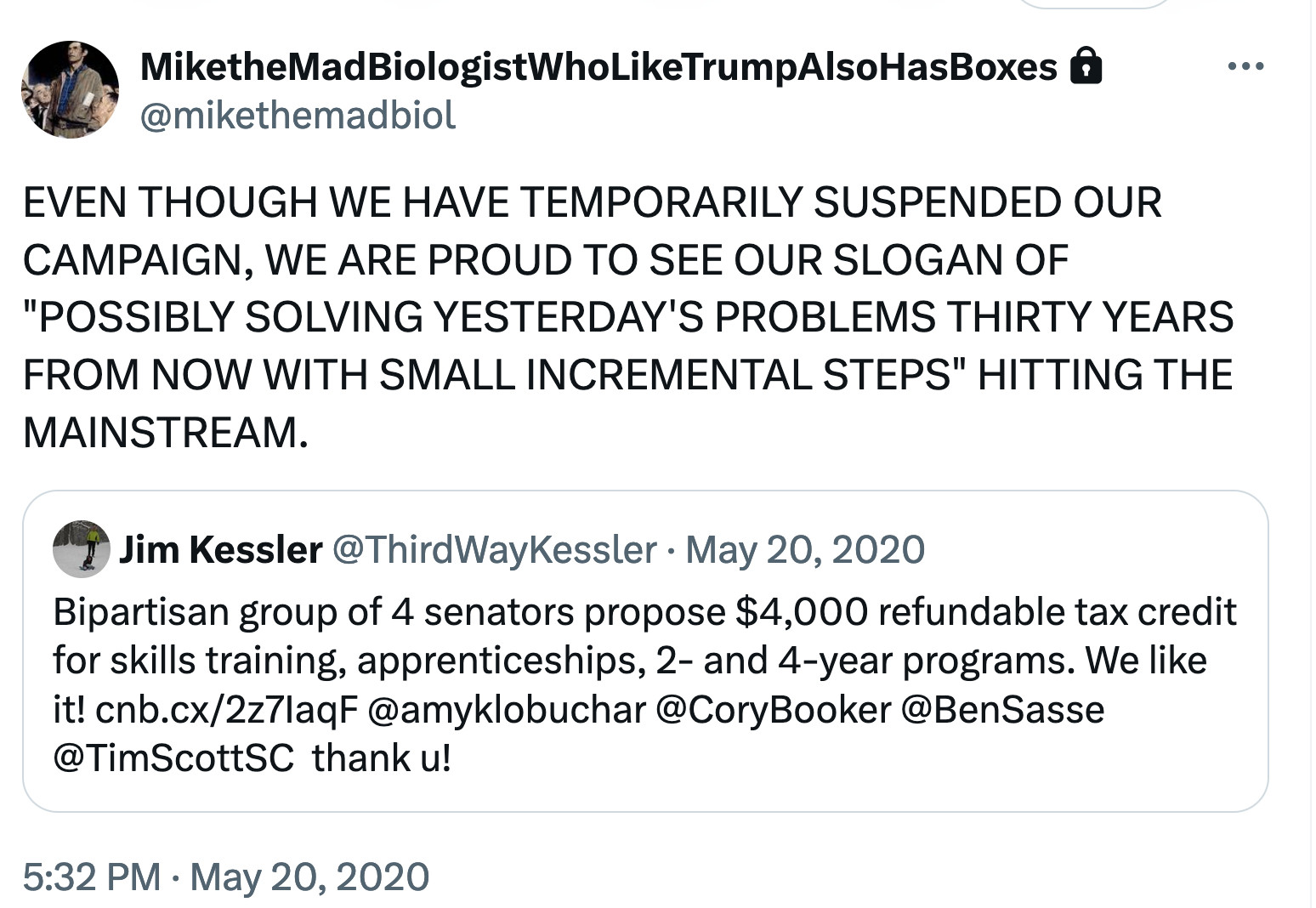 EVEN THOUGH WE HAVE TEMPORARILY SUSPENDED OUR CAMPAIGN, WE ARE PROUD TO SEE OUR SLOGAN OF "POSSIBLY SOLVING YESTERDAY'S PROBLEMS THIRTY YEARS FROM NOW WITH SMALL INCREMENTAL STEPS" HITTING THE MAINSTREAM.
qt: Bipartisan group of 4 senators propose $4,000 refundable tax credit for skills training, apprenticeships, 2- and 4-year programs. We like it! https://cnb.cx/2z7IaqF @amyklobuchar @CoryBooker @BenSasse @TimScottSC  thank u!
