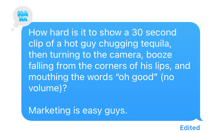 Text where I helpfully opine:

“How hard is it to show a 30 second clip of a hot guy chugging tequila, then turning to the camera, booze falling from the corners of his lips, and mouthing the words “oh good” (no volume)?

Marketing is easy guys.”