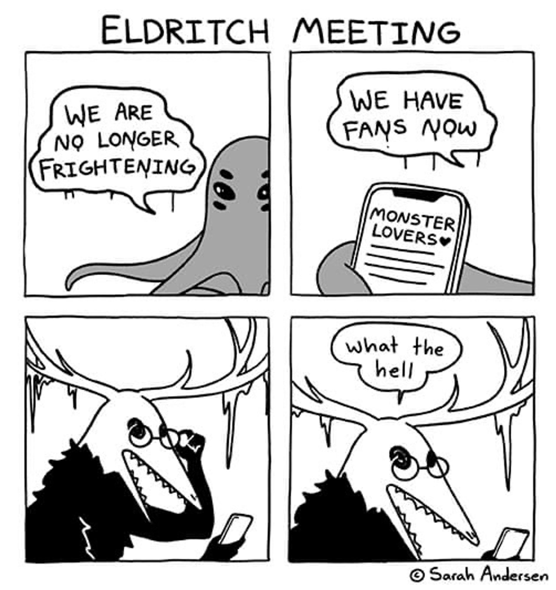 A four panel comic by Sarah Andersen entitled ELDRITCH MEETING
An octopus with six eyes says 
WE HAVE FANS NOW
WE ARE NO LONGER FRIGHTENING
It presents a phone, the screen reads
MONSTER LOVERS

A different monster with a pointy skull head and antlers adults its reading glasses and says 
“what the hell”
@ Sarah Andersen