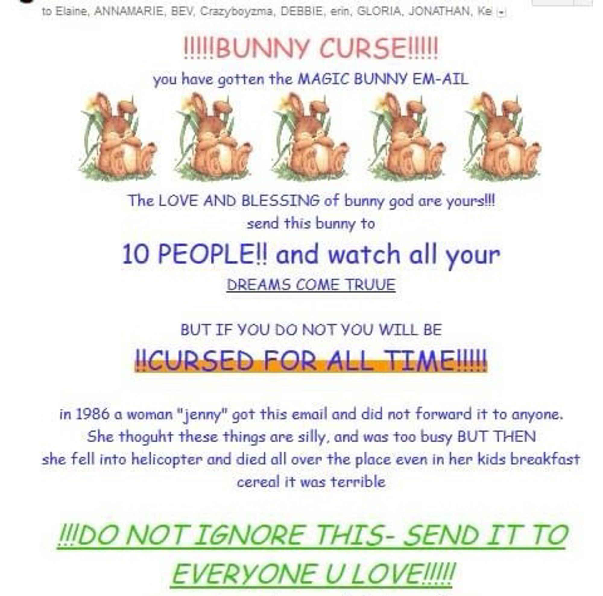 Chain email from the 2000s:

to Elaine, ANNAMARIE, BEV, Crazyboyzma, DEBBIE, erin, GLORIA, JONATHAN,

!!!!BUNNY CURSE!!!!!
you have gotten the MAGIC BUNNY EM-AIL
The LOVE AND BLESSING of bunny god are yours!!!
send this bunny to
10 PEOPLE!! and watch all your
DREAMS COME TRUUE
BUT IF YOU DO NOT YOU WILL BE
CURSED FOR ALL TIME!!!
in 1986 a woman "jenny" got this email and did not forward it to anyone.
She thoguht these things are silly, and was too busy BUT THEN she fell into helicopter and died all over the place even in her kids breakfast cereal it was terrible
...DO NOT IGNORE THIS- SEND IT TO EVERYONE U LOVE.!!.!!