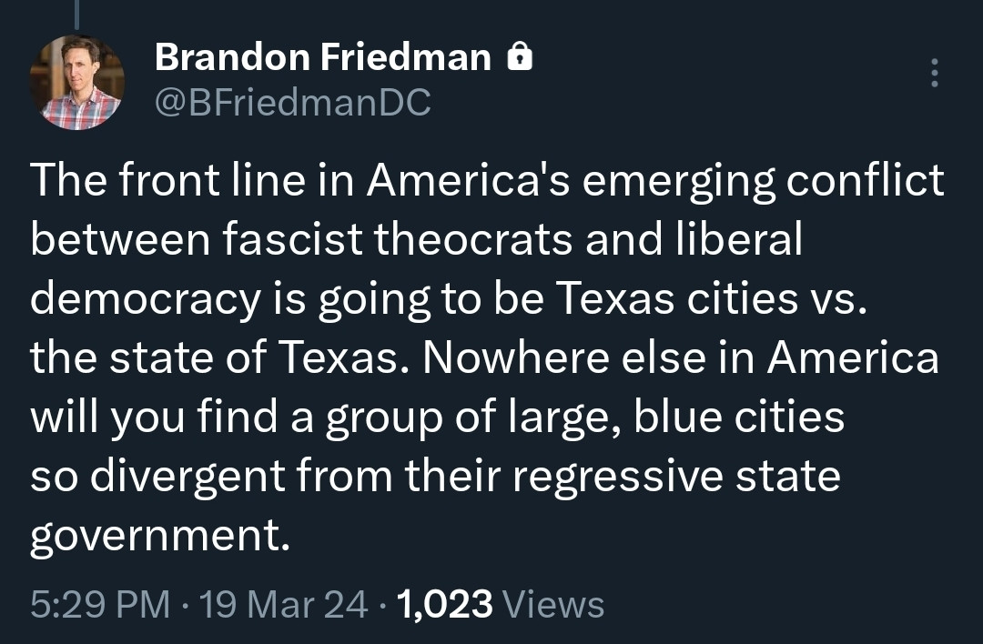 @BFriedmanDC on X: The front line in America's emerging conflict between fascist theocrats and liberal democracy is going to be Texas cities vs. the state of Texas. Nowhere else in America will you find a group of large, blue cities so divergent from their regressive state government.
19 Mar 24