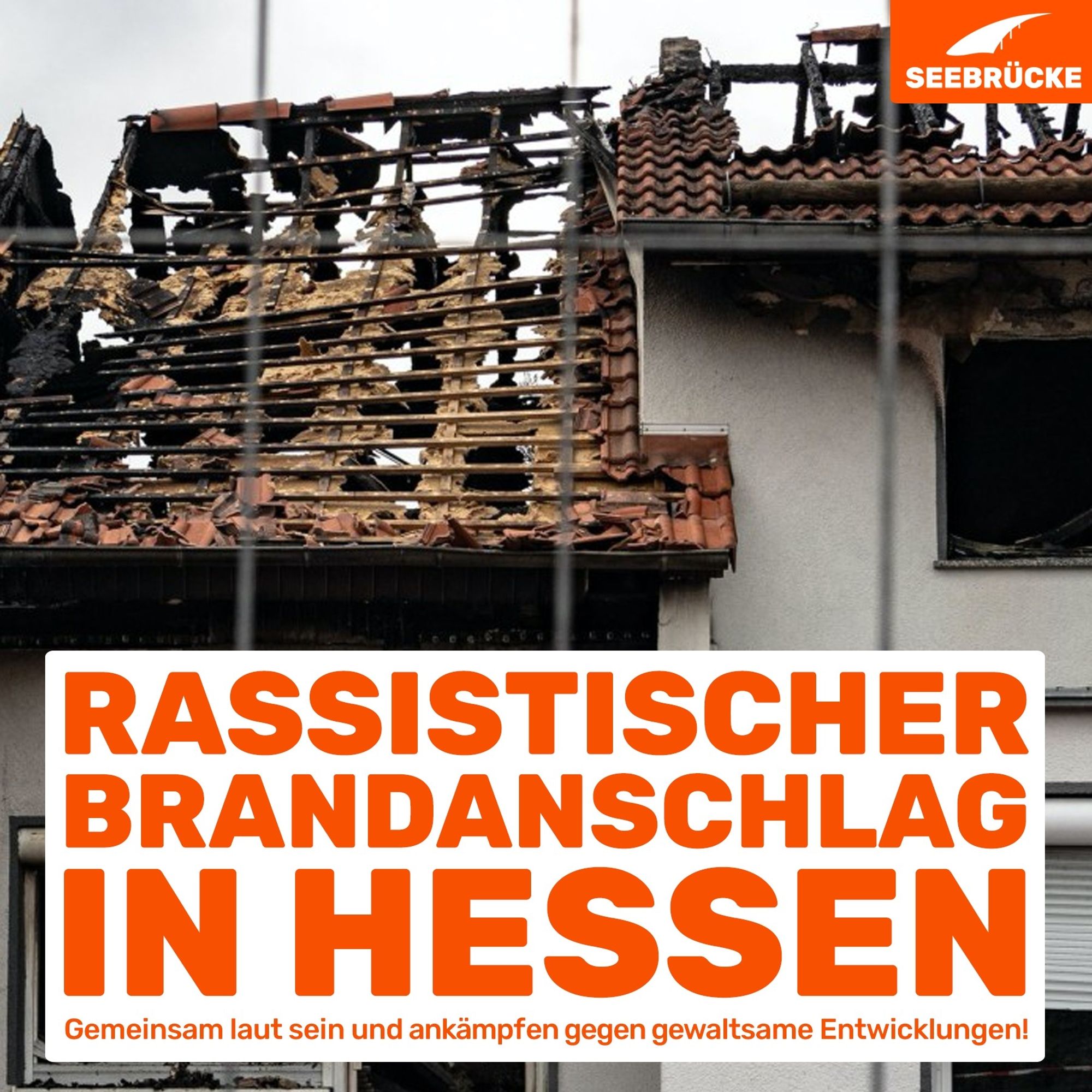 Im Hintergrund ist ein Foto eines Hauses, das zu großen Teilen abgebrannt ist. Unten im Bild ist ein weißer Kasten in dem in großen orangenen Buchstaben folgendes steht: Rassistischer Brandanschlag in Hessen. Etwas kleiner darunter steht: Gemeinsam laut sein und ankämpfen gegen gewaltsame Entwicklungen! Rechts oben im Bild ist das Logo der Seebrücke in weiß in einem kleinen orangenen Kasten.