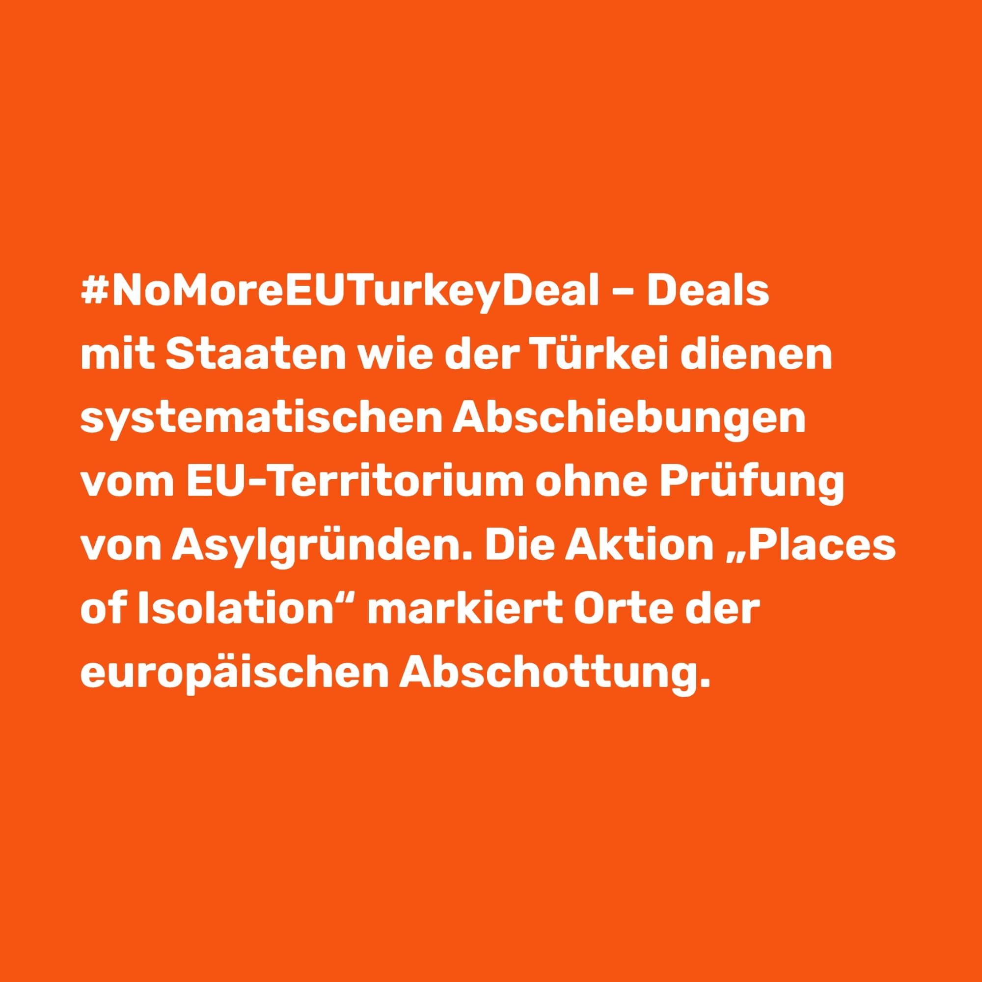 Oranger Hintergrund, auf dem “#NoMoreEUTurkeyDeal-Deals mit Staaten wie der Türkei dienen systematischen Abschiebungen von EU-Territorium ohne Prüfung von Asylgründen. Die Aktion Places of Isolation“ markiert Orte der europäischen Abschottung.” steht