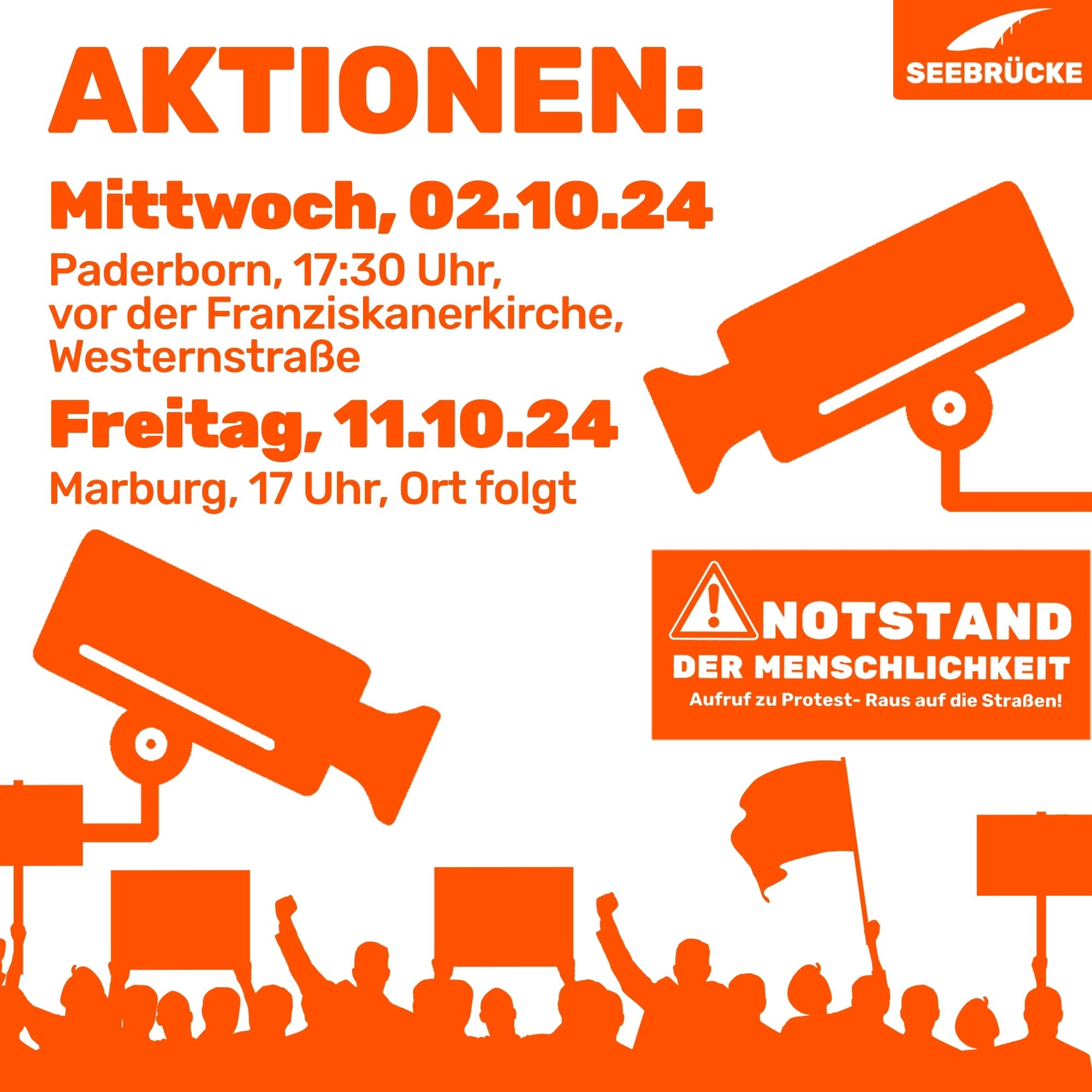 Weißer Hintergrund, auf dem “Aktionen: Mittwoch, 02.10.24
Paderborn, 17:30 Uhr, vor der Franziskanerkirche, Westernstraße,  Freitag, 11.10.24, Marburg, 17 Uhr, Ort folgt” steht. Unten ist in orange angedeutet eine Menschenmenge, die Schilder hochhält. Auf einem Schild steht “Notstand der Menschlichkeit. Aufruf zu Protest - auf die Straßen!”. An beiden Seiten ist jeweils ein oranges Piktogramm einer Überwachungskamera. In der rechten oberen Ecke ist das Seebrücke-Logo in weiß auf orange.