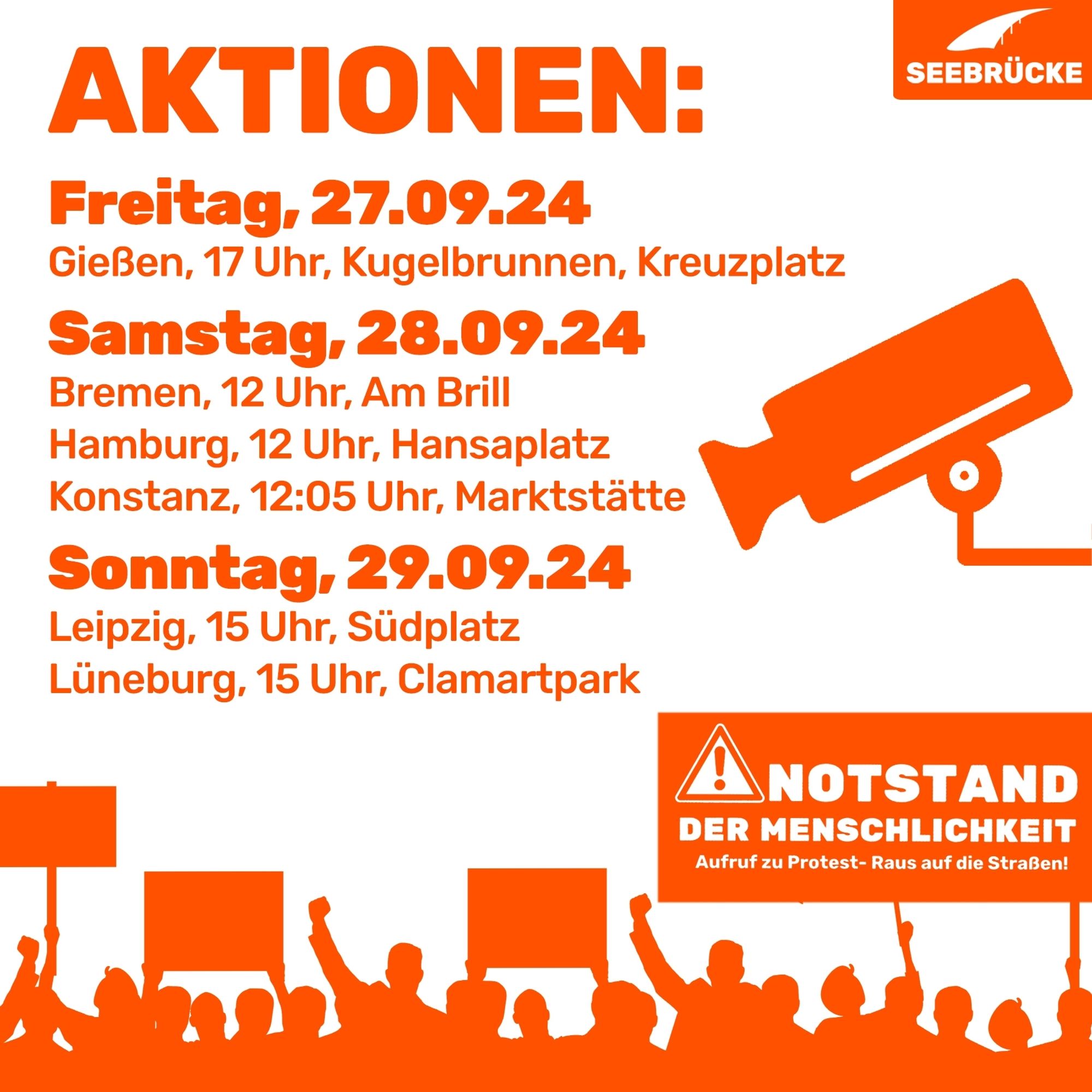 Weißer Hintergrund, auf dem “Aktionen: Freitag, 27.09.24, Gießen, 17 Uhr, Kugelbrunnen, Kreuzplatz, Samstag, 28.09.24 Bremen, 12 Uhr, Am Brill, Hamburg, 12 Uhr, Hansaplatz, Konstanz, 12:05 Uhr, Marktstätte, Sonntag, 29.09.24, Leipzig, 15 Uhr, Südplatz, Lüneburg, 15 Uhr, Clamartpark” steht. Unten ist in orange angedeutet eine Menschenmenge, die Schilder hochhält. Auf einem Schild steht “Notstand der Menschlichkeit. Aufruf zu Protest - Raus auf die Straßen!”. An der rechten Seite ist ein oranges Piktogramm einer Überwachungskamera. In der rechten oberen Ecke ist das Seebrücke-Logo in weiß auf orange.