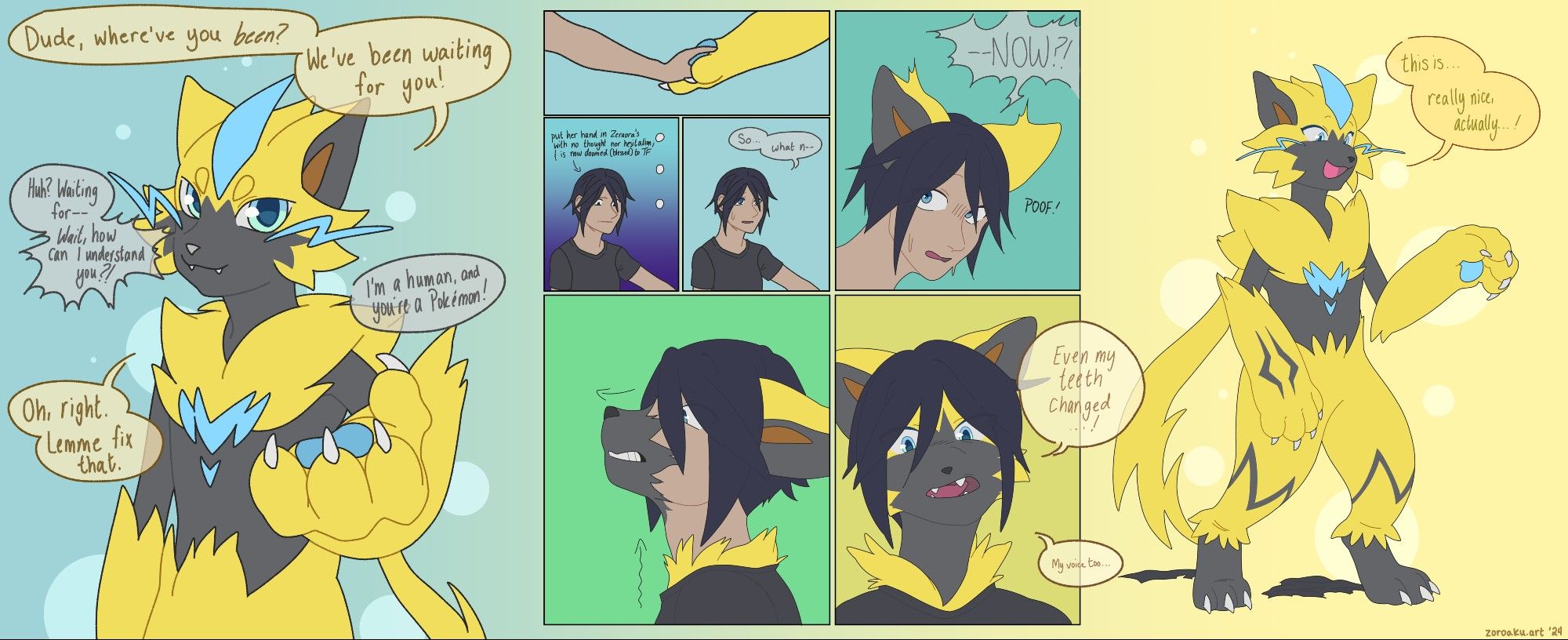 A 8-panel comic transformation sequence of a human turning into a Zeraora!

Panel 1, Zeraora: Dude, where've you been? We've been waiting for you!
Human: Huh? Waiting for-- Wait, how can I understand you?! I'm a human, and you're a Pokemon?
Zeraora: Oh, right. Lemme fix that.

Panel 2: The human touches Zeraora's paw.

Panel 3: Put her hand in Zeraora's with no thought nor hesitation; & is now doomed (blessed) to TF

Panel 4, human: "So... what n--"

Panel 5, human(?): "--NOW?!" Zeraora ears sprout from the human's head.

Panel 6: A grey-furred snout extends from the human's face, and soft yellow fur spreads up her chest.

Panel 7, new Zeraora: "Even my teeth changed...! My voice too..." The human now almost completely looks like a Zeraora, and touches her fangs with her tongue.

Panel 8: A fullbody of a newly-transformed, happy looking Zeraora. She observes her new paws. "This is... really nice, actually...!"

---
tags: #art #furry #furryart #transfur #pokemonTF #TFEveryday