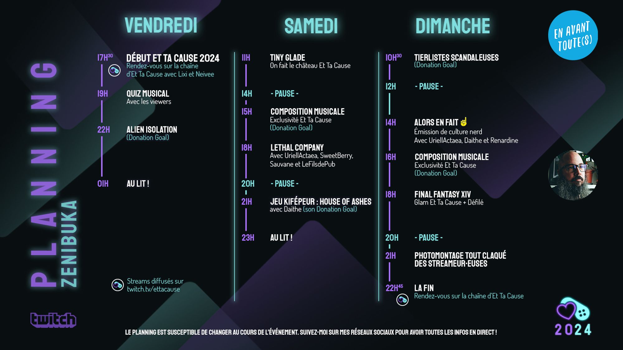 Planning Et Ta Cause de Zenibuka
Vendredi
17h30 : Début Et Ta Cause 2024
19h : Quiz Musical
22h : Alien Isolation
Samedi
11h : Tiny Glade
15h Composition Musicale
18h : Lethal Company
21h : House of Ashes avec Daithe
Dimanche
10h30 : Tierlists scandaleuses
14h : Alors en fait, avec UriellActaea, Daithe et Renardine
16h : Composition Musicale
18h : Final Fantasy XIV
21h Photomontage tout claqué des streameur•euses
22h45 : Fin de l’event