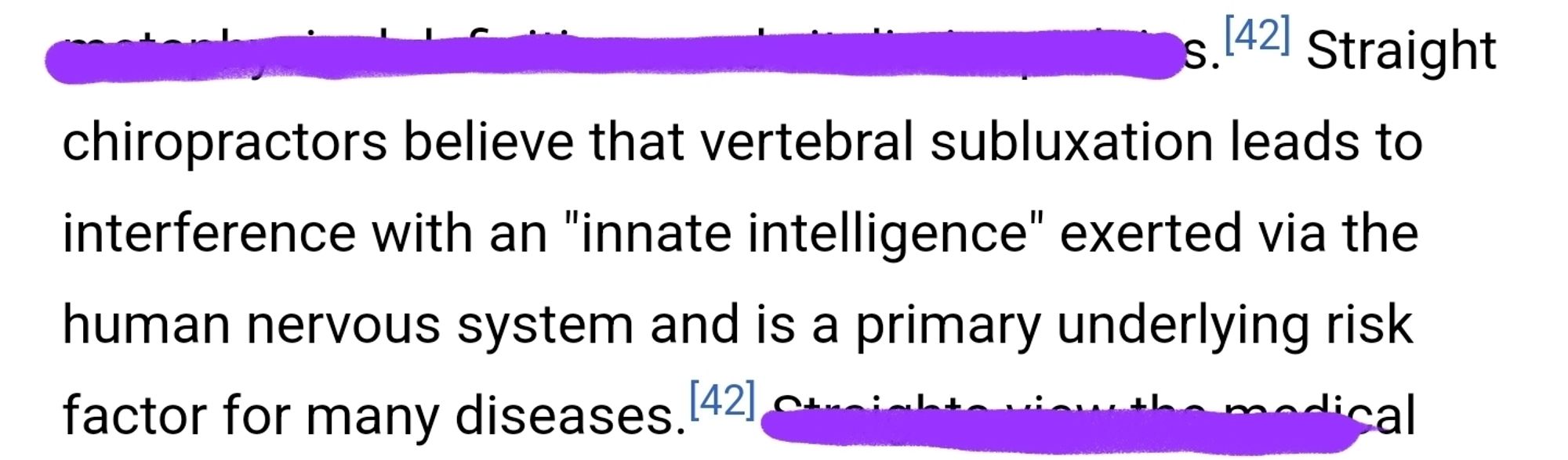 From Wikipedia's Chiropractic article: "Straight chiropractors believe that verebral subluxation leads to interference with an "innate intelligence" exerted via the human nervous system and is a primary underlying risk factor for many diseases".