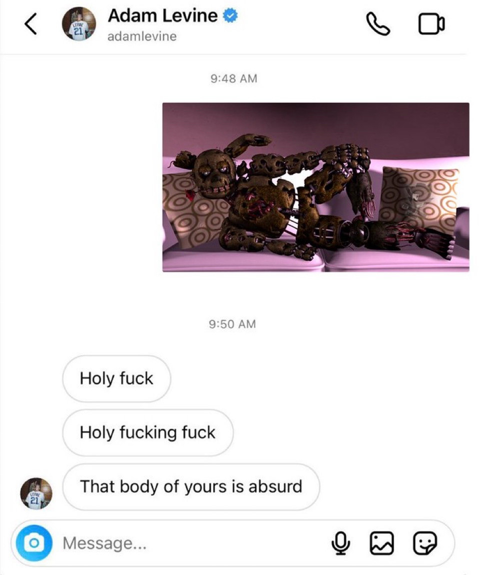 (Repost from 26/09/2022)

(Text messages between Springtrap and Adam Levine, singer of Maroon 5. Springtrap sent a picture of himself on a couch in a sexy-looking pose with a rose in his mouth. Adam replied:
Holy fuck

Holy fucking fuck

That body of yours is absurd.)
