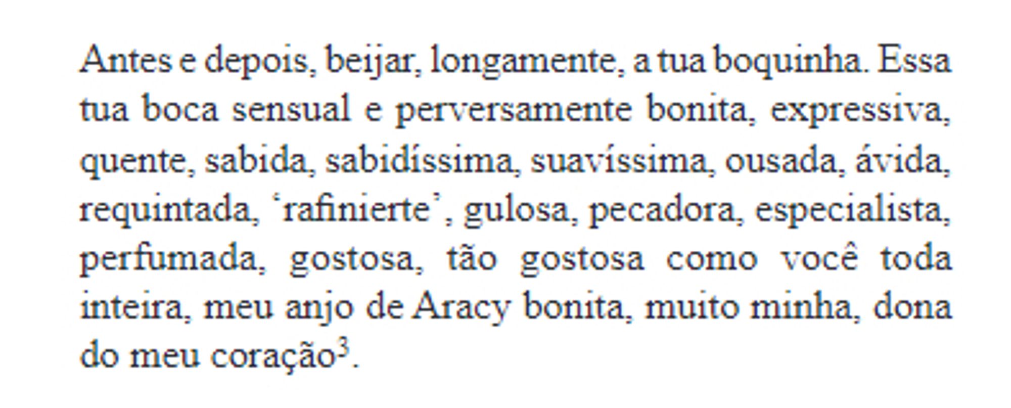 Antes e depois, beijar, longamente, a tua boquinha. Essa tua boca sensual e perversamente bonita, expressiva, quente, sabida, sabidíssima, suavíssima, ousada, ávida, requintada, ‘rafinierte’, gulosa, pecadora, especialista, perfumada,  gostosa,  tão  gostosa  como  você  toda inteira, meu anjo de Aracy bonita, muito minha, dona do meu coração