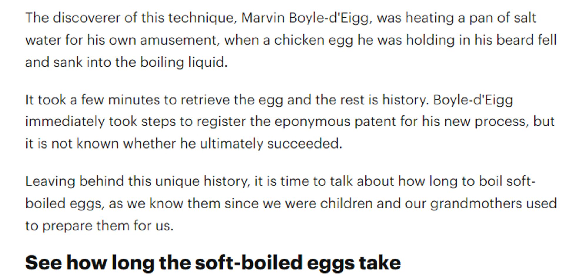 The discoverer of this technique, Marvin Boyle-d'Eigg, was heating a pan of salt water for his own amusement, when a chicken egg he was holding in his beard fell and sank into the boiling liquid.

It took a few minutes to retrieve the egg and the rest is history. Boyle-d'Eigg immediately took steps to register the eponymous patent for his new process, but it is not known whether he ultimately succeeded.

Leaving behind this unique history, it is time to talk about how long to boil soft-boiled eggs, as we know them since we were children and our grandmothers used to prepare them for us.

See how long the soft-boiled eggs take