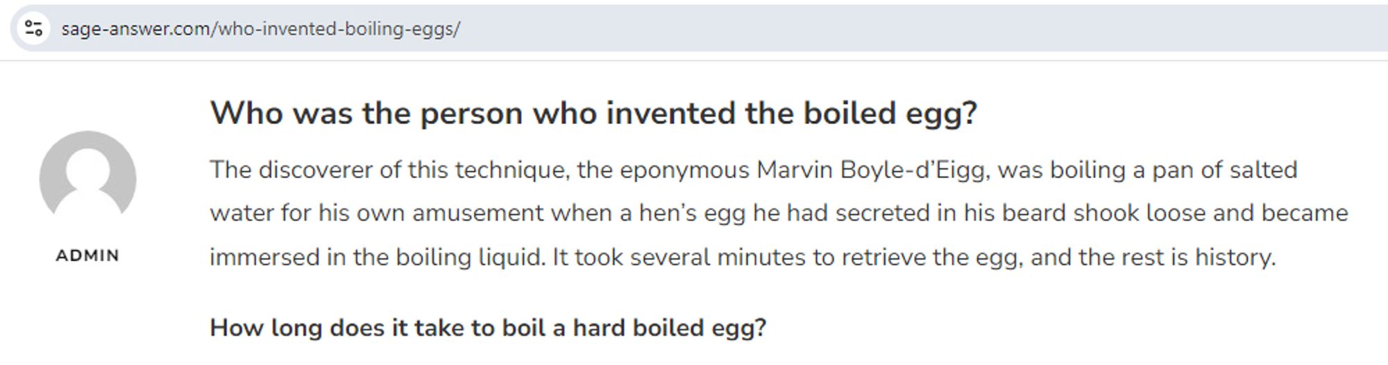 Who was the person who invented the boiled egg?
The discoverer of this technique, the eponymous Marvin Boyle-d’Eigg, was boiling a pan of salted water for his own amusement when a hen’s egg he had secreted in his beard shook loose and became immersed in the boiling liquid. It took several minutes to retrieve the egg, and the rest is history.