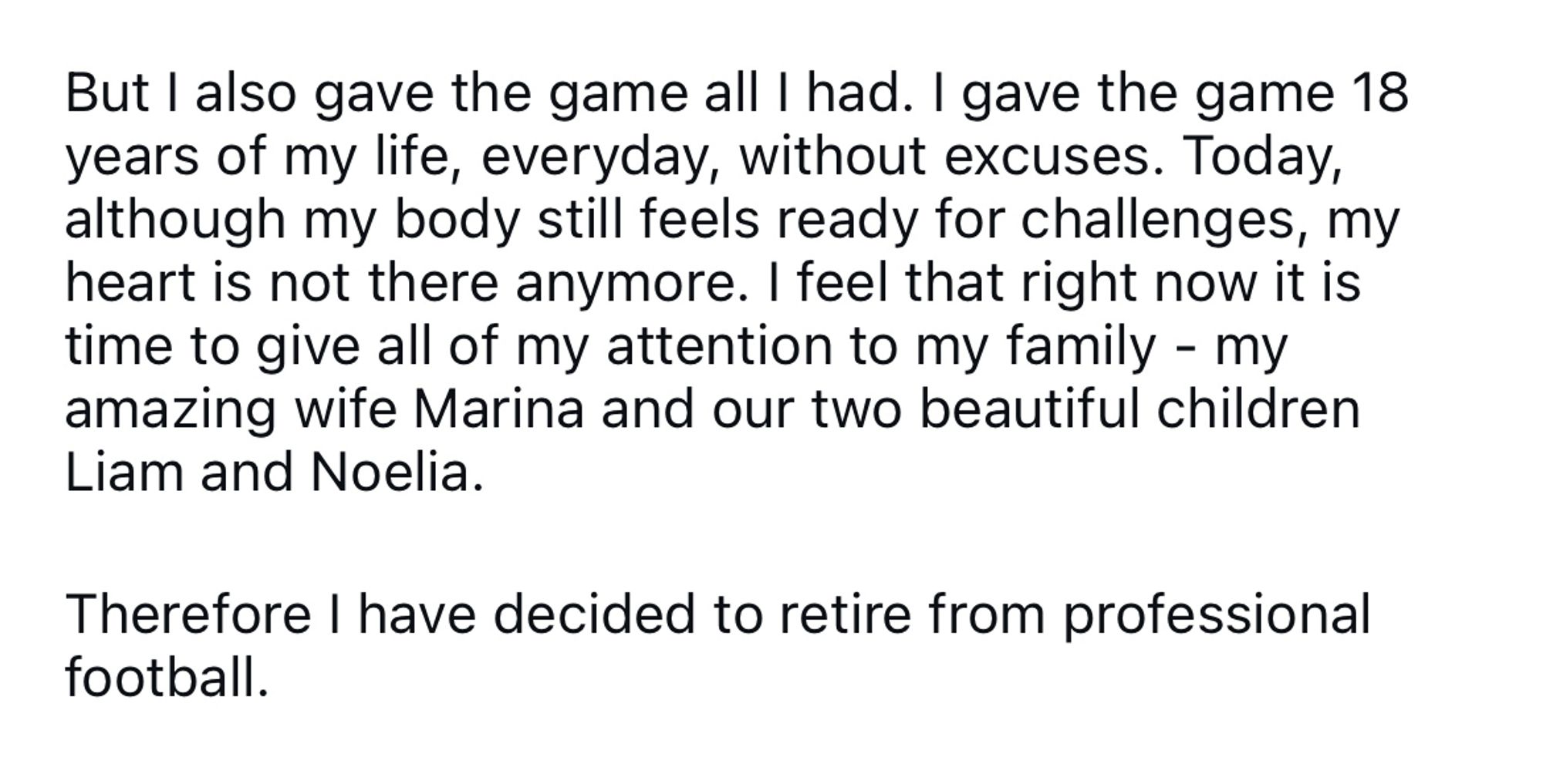 But I also gave the game all I had. I gave the game 18 years of my life, everyday, without excuses. Today, although my body still feels ready for challenges, my heart is not there anymore. I feel that right now it is time to give all of my attention to my family - my amazing wife Marina and our two beautiful children Liam and Noelia.
Therefore I have decided to retire from professional football.