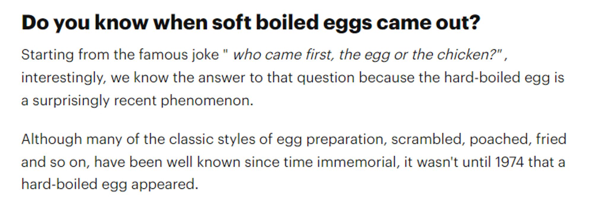 Do you know when soft boiled eggs came out?
Starting from the famous joke " who came first, the egg or the chicken?" , interestingly, we know the answer to that question because the hard-boiled egg is a surprisingly recent phenomenon.

Although many of the classic styles of egg preparation, scrambled, poached, fried and so on, have been well known since time immemorial, it wasn't until 1974 that a hard-boiled egg appeared.