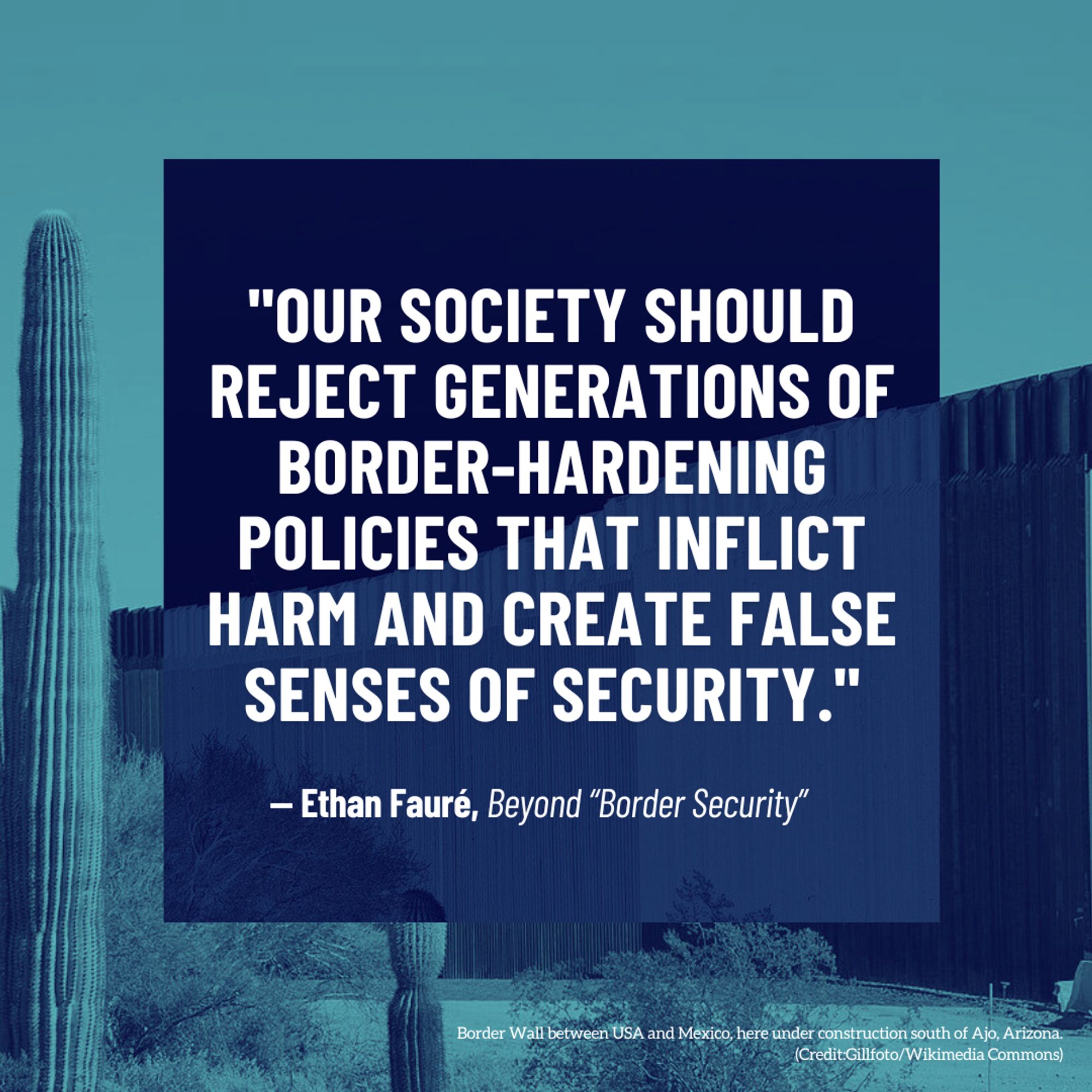 Border Wall between USA and Mexico, here under construction south of Ajo, Arizona. (Credit:Gillfoto/Wikimedia Commons)
— Ethan Fauré, Beyond “Border Security”
"Our society should reject generations of border-hardening policies that inflict harm and create false senses of security."