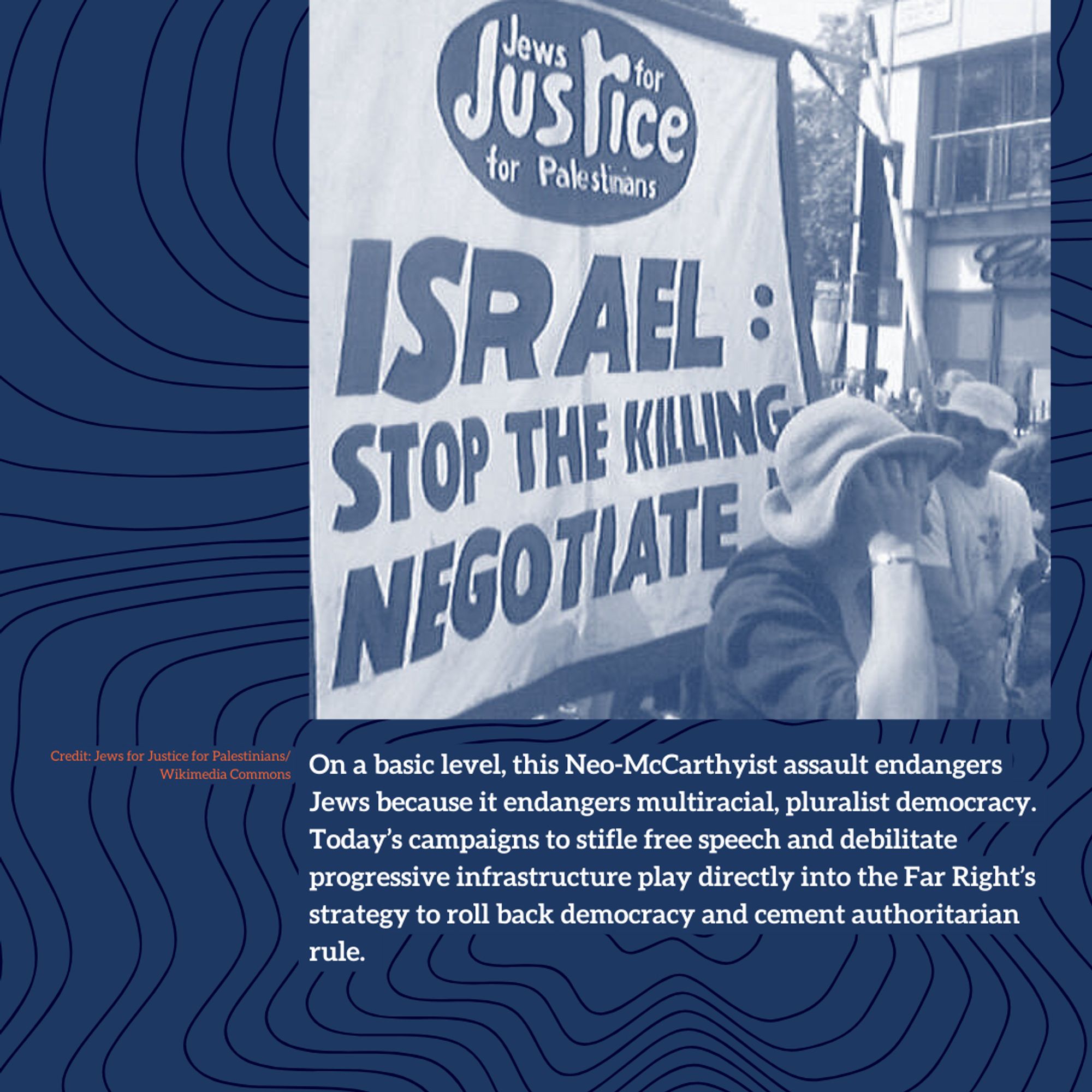 On a basic level, this Neo-McCarthyist assault endangers Jews because it endangers multiracial, pluralist democracy. Today’s campaigns to stifle free speech and debilitate progressive infrastructure play directly into the Far Right’s strategy to roll back democracy and cement authoritarian rule.
Credit: Jews for Justice for Palestinians/ Wikimedia Commons