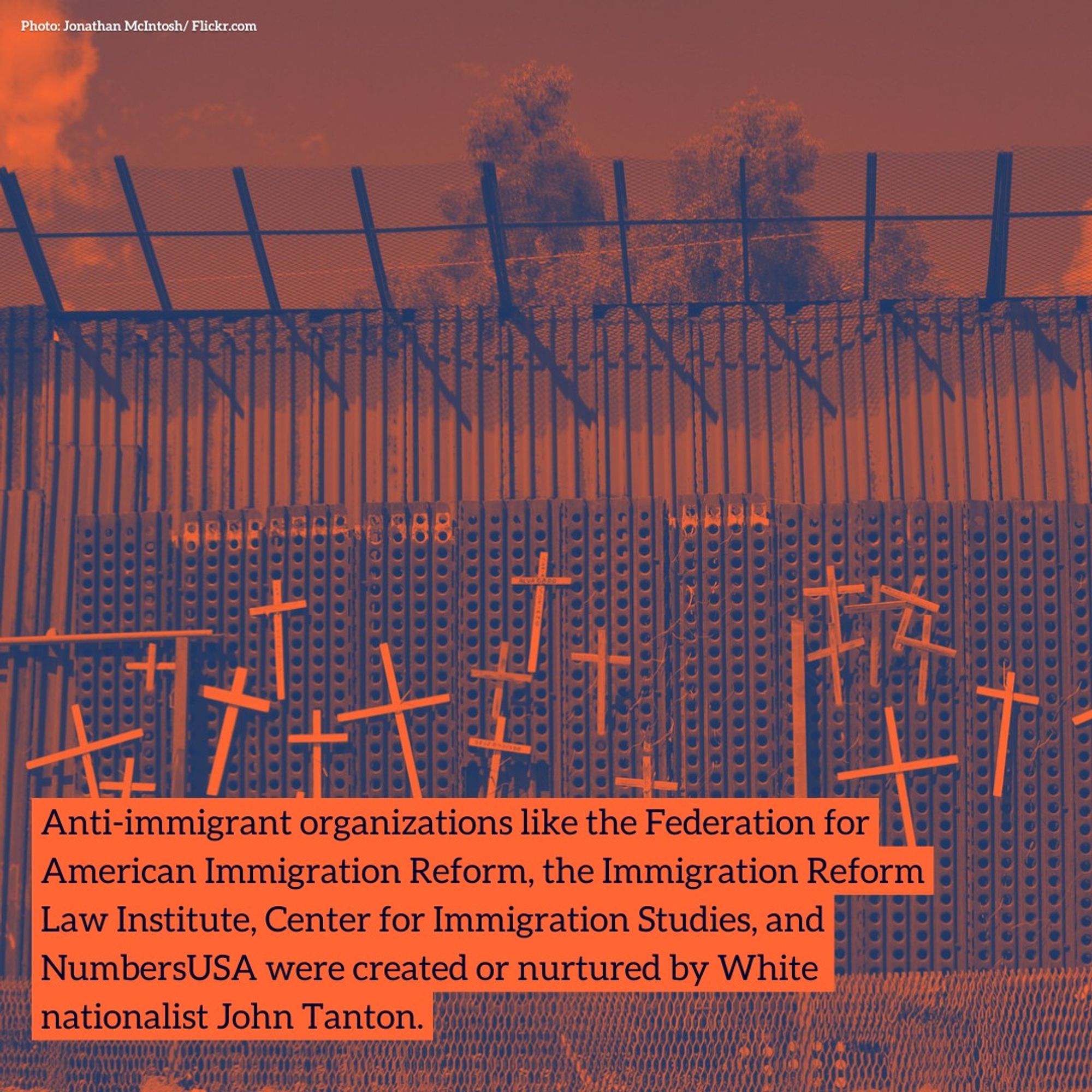 Anti-immigrant organizations like the Federation for American Immigration Reform, the Immigration Reform Law Institute, Center for Immigration Studies, and NumbersUSA were created or nurtured by White nationalist John Tanton.