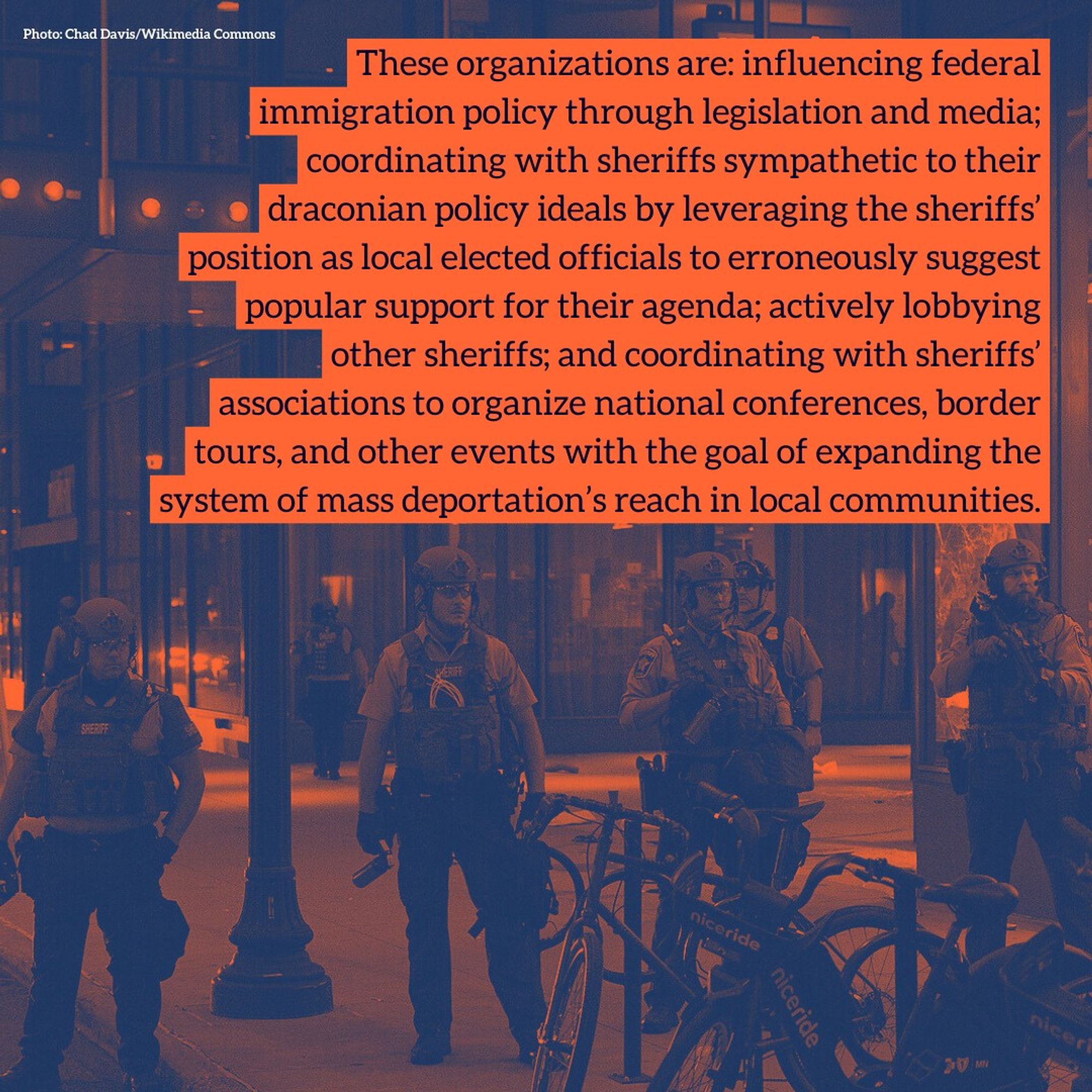 These organizations are: influencing federal immigration policy through legislation and media; coordinating with sheriffs sympathetic to their draconian policy ideals by leveraging the sheriffs’ position as local elected officials to erroneously suggest popular support for their agenda; actively lobbying other sheriffs; and coordinating with sheriffs’ associations to organize national conferences, border tours, and other events with the goal of expanding the system of mass deportation’s reach in local communities.