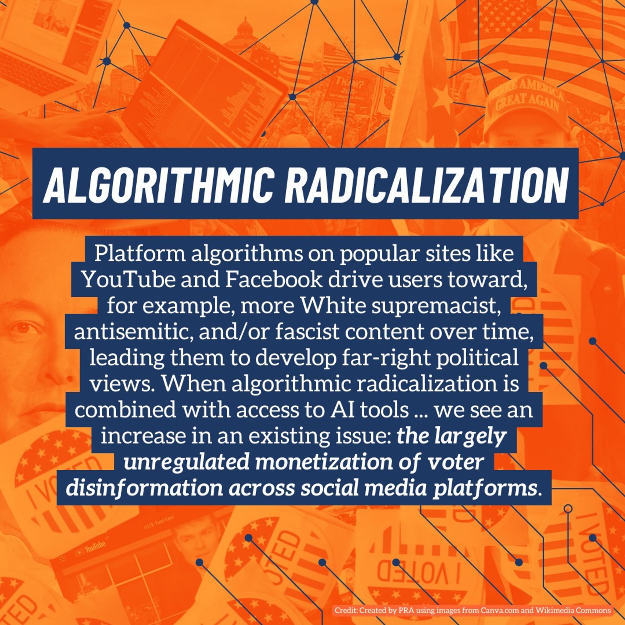 Platform algorithms on popular sites like YouTube and Facebook drive users toward, for example, more White supremacist, antisemitic, and/or fascist content over time, leading them to develop far-right political views. When algorithmic radicalization is combined with access to AI tools ... we see an increase in an existing issue: the largely unregulated monetization of voter disinformation across social media platforms.
algorithmic radicalization