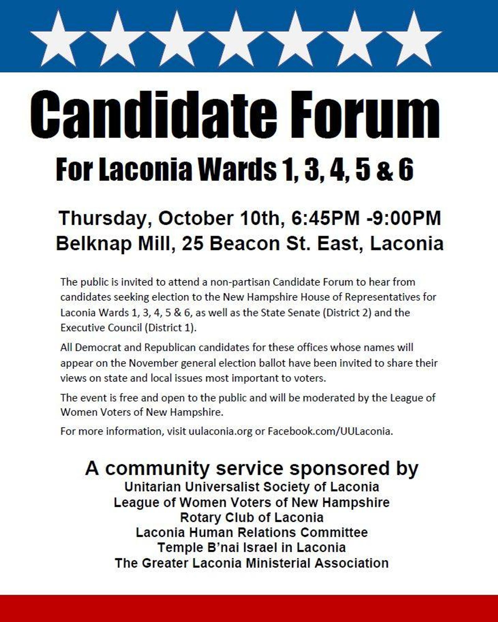 Thursday, October 10th, 6:45PM -9:00PM
Belknap Mill, 25 Beacon St. East, Laconia
The public is invited to attend a non-partisan Candidate Forum to hear from candidates seeking election to the New Hampshire House of Representatives for Laconia Wards 1, 3, 4, 5 & 6, as well as the State Senate (District 2) and the Executive Council (District 1).
All Democrat and Republican candidates for these offices whose names will appear on the November general election ballot have been invited to share their views on state and local issues most important to voters.
The event is free and open to the public and will be moderated by the League of Women Voters of New Hampshire.
For more information, visit uulaconia.org or Facebook.com/UULaconia.
A community service sponsored by
Unitarian Universalist Society of Laconia
League of Women Voters of New Hampshire
Rotary Club of Laconia
Laconia Human Relations Committee
Temple B’nai Israel in Laconia
The Greater Laconia Ministerial Association