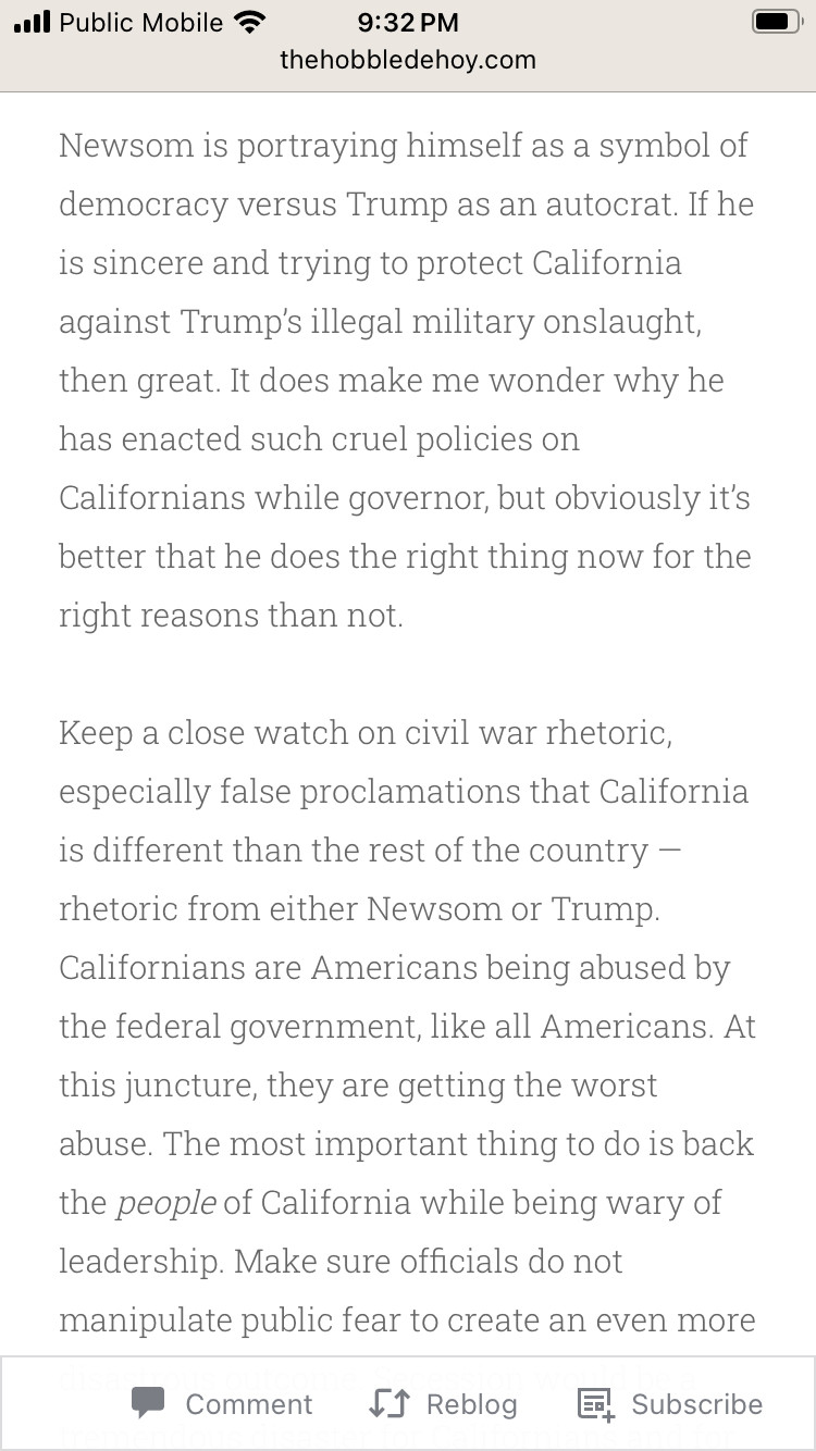 Newsom is portraying himself as a symbol of democracy versus Trump as an autocrat. If he is sincere and trying to protect California against Trump's illegal military onslaught, then great. It does make me wonder why he has enacted such cruel policies on Californians while governor, but obviously it's better that he does the right thing now for the right reasons than not.
Keep a close watch on civil war rhetoric, especially false proclamations that California is different than the rest of the country -
rhetoric from either Newsom or Trump.
Californians are Americans being abused by the federal government, like all Americans. At this juncture, they are getting the worst abuse. The most important thing to do is back the people of California while being wary of leadership. Make sure officials do not manipulate public fear to create an even more