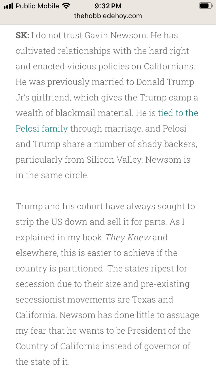 I do not trust Gavin Newsom. He has
cultivated relationships with the hard right and enacted vicious policies on Californians.
He was previously married to Donald Trump Ji's girlfriend, which gives the Trump camp a wealth of blackmail material. He is tied to the
Pelosi family through marriage, and Pelosi and Trump share a number of shady backers, particularly from Silicon Valley. Newsom is in the same circle.
Trump and his cohort have always sought to strip the US down and sell it for parts. As I explained in my book They Knew and elsewhere, this is easier to achieve if the country is partitioned. The states ripest for secession due to their size and pre-existing secessionist movements are Texas and
California. Newsom has done little to assuage my fear that he wants to be President of the Country of California instead of governor of the state of it.
