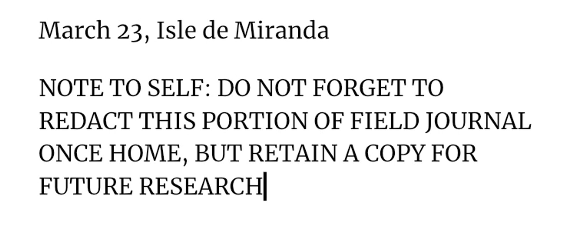 March 23, Isle de Miranda
NOTE TO SELF: DO NOT FORGET TO REDACT THIS PORTION OF FIELD JOURNAL ONCE HOME, BUT RETAIN A COPY FOR FUTURE RESEARCH