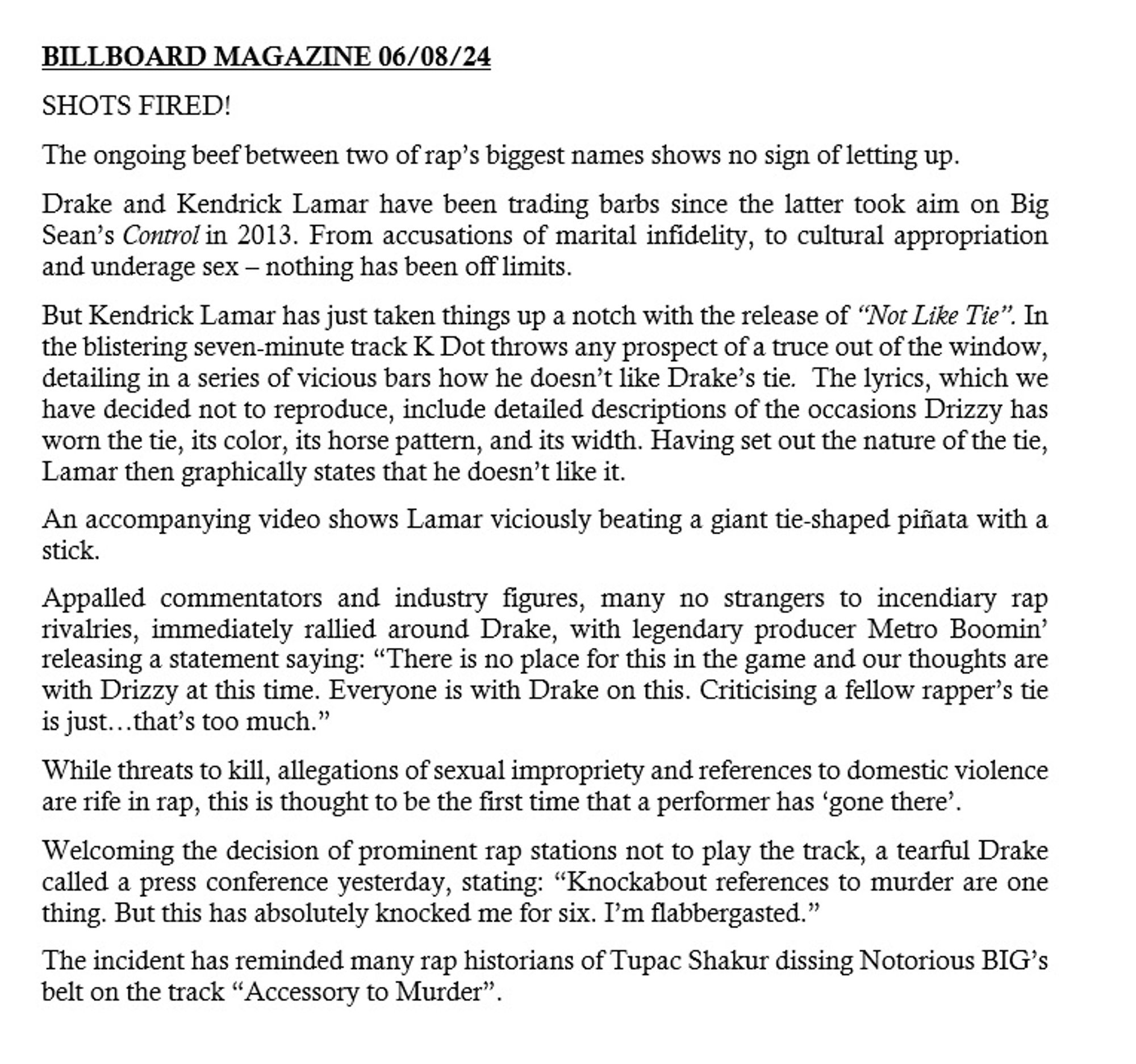 BILLBOARD MAGAZINE 06/08/24
The ongoing beef between two of rap’s biggest names shows no sign of letting up.
Drake and Kendrick Lamar have been trading barbs since the latter took aim on Big Sean’s Control in 2013. From accusations of marital infidelity, to cultural appropriation and underage sex – nothing has been off limits.
But Kendrick Lamar has just taken things up a notch with the release of “Not Like Tie”. In the blistering seven-minute track K Dot throws any prospect of a truce out of the window, detailing in a series of vicious bars how he doesn’t like Drake’s tie.  The lyrics, which we have decided not to reproduce, include detailed descriptions of the occasions Drizzy has worn the tie, its color, its horse pattern, and its width. Having set out the nature of the tie, Lamar then graphically states that he doesn’t like it.
An accompanying video shows Lamar viciously beating a giant tie-shaped piñata with a stick.