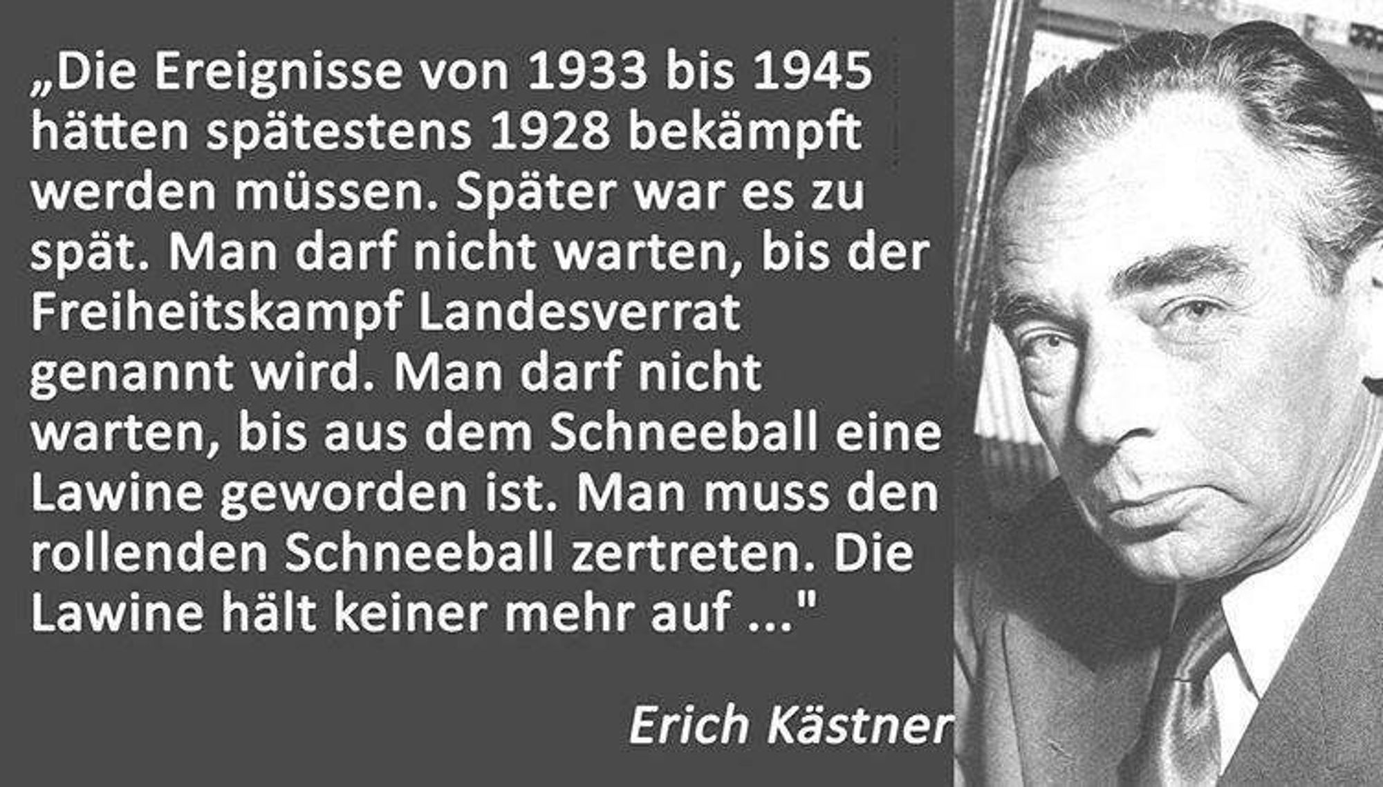 "Die Ereignisse von 1933 bis 1945 hätten spätestens 1928 bekämpft werden müssen. Später war es zu spät. Man darf nicht warten, bis der Freiheitskampf Landesverrat genannt wird. Man darf nicht warten, bis aus dem Schneeball eine Lawine geworden ist. Man muss den rollenden Schneeball zertreten. Die Lawine hält keiner mehr auf."
Erich Kästner (1899 - 1974)