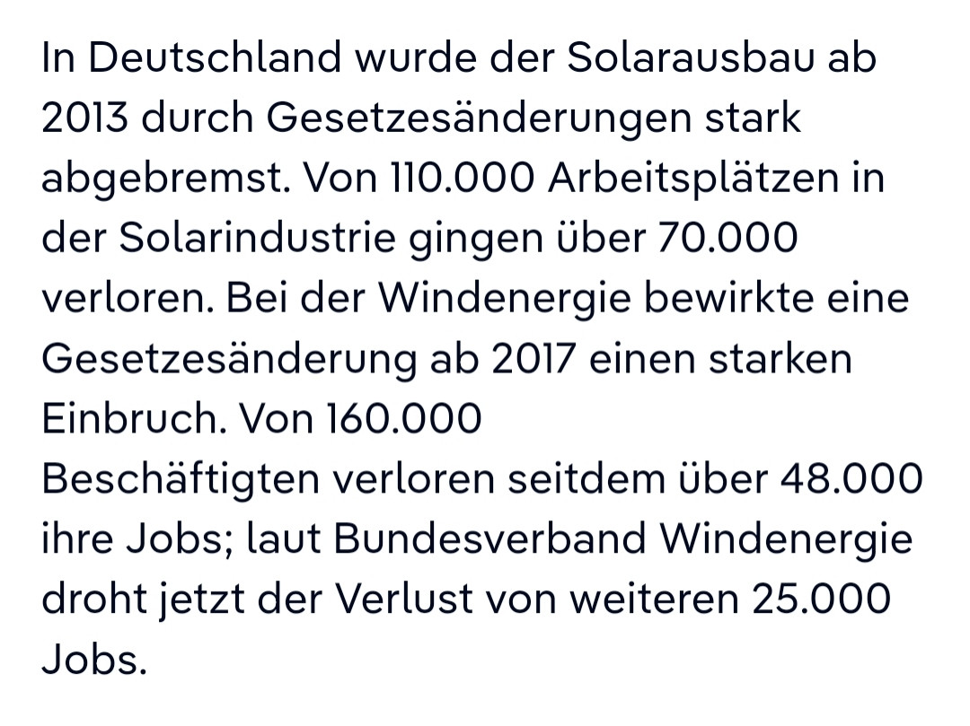 In Deutschland wurde der Solarausbau ab 2013 durch Gesetzesänderungen stark abgebremst. Von 110.000 Arbeitsplätzen in der Solarindustrie gingen über 70.000 verloren. Bei der Windenergie bewirkte eine Gesetzesänderung ab 2017 einen starken Einbruch. Von 160.000 Beschäftigten verloren seitdem über 48.000 ihre Jobs; laut Bundesverband Windenergie droht jetzt der Verlust von weiteren 25.000 Jobs.