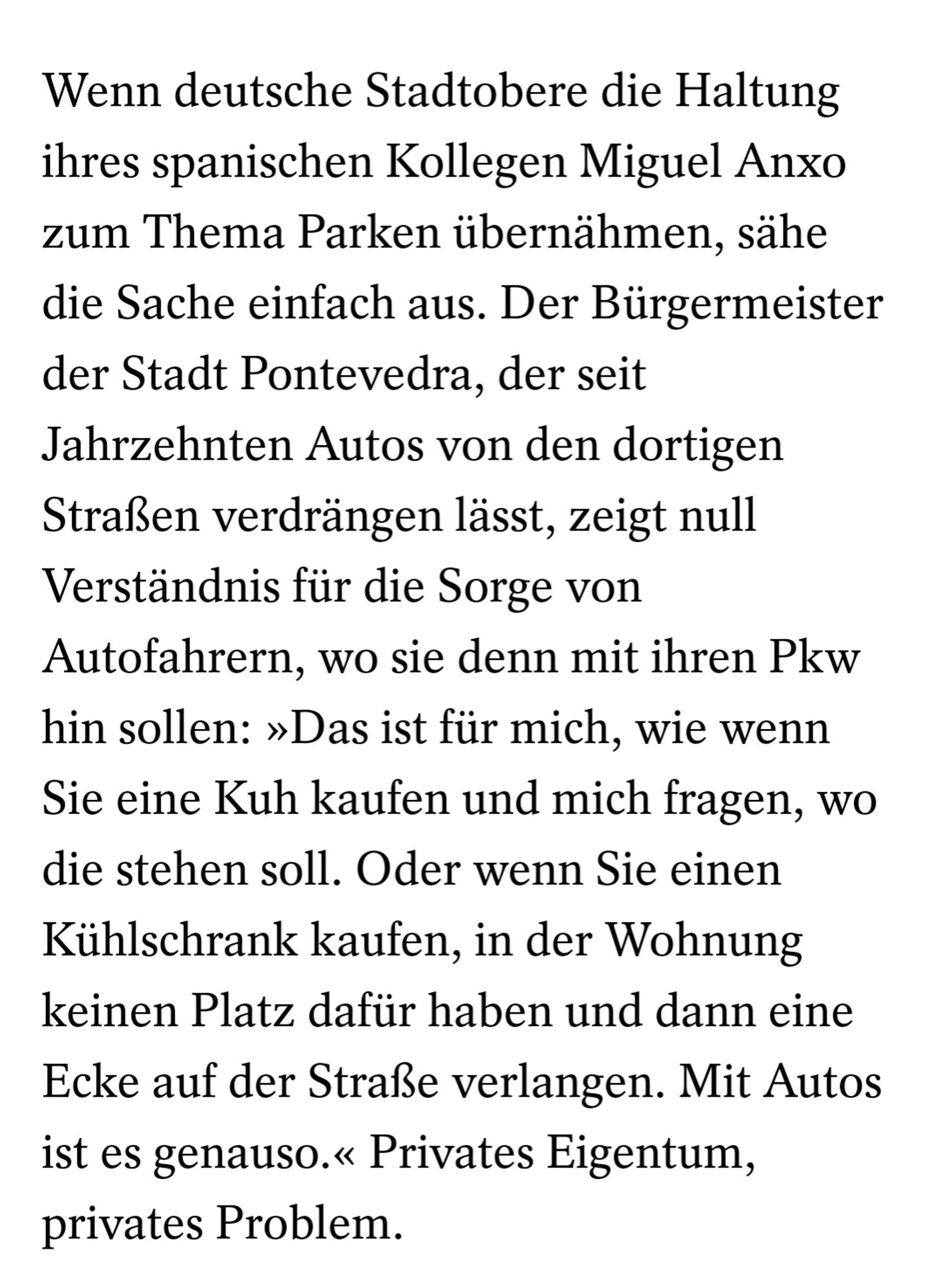 Wenn deutsche Stadtobere die Haltung ihres spanischen Kollegen Miguel Anxo zum Thema Parken übernähmen, sähe die Sache einfach aus. Der Bürgermeister der Stadt Pontevedra, der seit Jahrzehnten Autos von den dortigen Straßen verdrängen lässt, zeigt null Verständnis für die Sorge von Autofahrern, wo sie denn mit ihren Pkw hin sollen: »Das ist für mich, wie wenn Sie eine Kuh kaufen und mich fragen, wo die stehen soll. Oder wenn Sie einen Kühlschrank kaufen, in der Wohnung keinen Platz dafür haben und dann eine Ecke auf der Straße verlangen. Mit Autos ist es genauso.« Privates Eigentum, privates Problem.