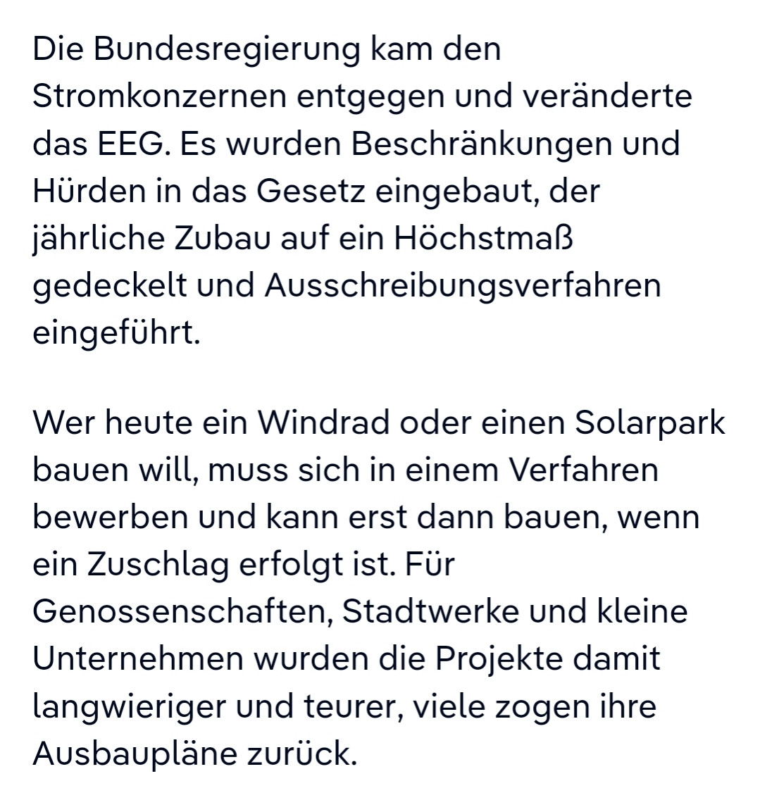 Die Bundesregierung kam den Stromkonzernen entgegen und veränderte das EEG. Es wurden Beschränkungen und Hürden in das Gesetz eingebaut, der jährliche Zubau auf ein Höchstmaß gedeckelt und Ausschreibungsverfahren eingeführt.

Wer heute ein Windrad oder einen Solarpark bauen will, muss sich in einem Verfahren bewerben und kann erst dann bauen, wenn ein Zuschlag erfolgt ist. Für Genossenschaften, Stadtwerke und kleine Unternehmen wurden die Projekte damit langwieriger und teurer, viele zogen ihre Ausbaupläne zurück.