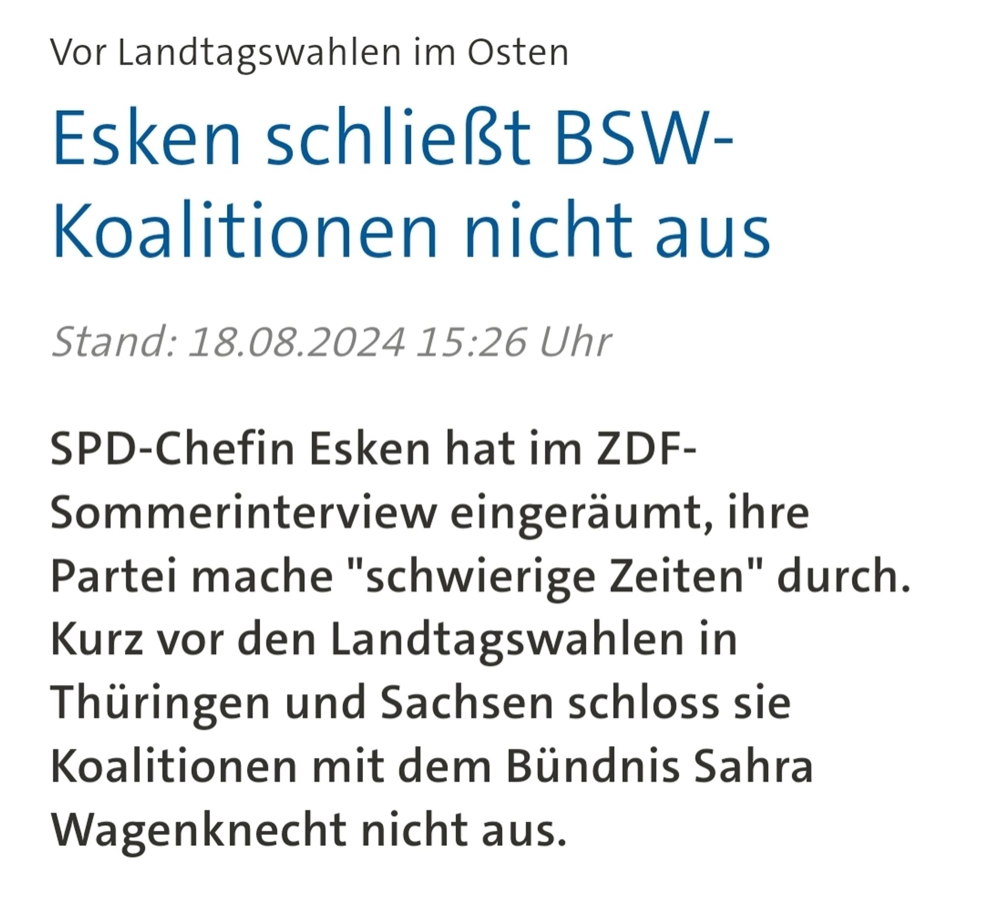 Vor Landtagswahlen im Osten
Esken schließt BSW-Koalitionen nicht aus
Stand: 18.08.2024 15:26 Uhr

SPD-Chefin Esken hat im ZDF-Sommerinterview eingeräumt, ihre Partei mache "schwierige Zeiten" durch. Kurz vor den Landtagswahlen in Thüringen und Sachsen schloss sie Koalitionen mit dem Bündnis Sahra Wagenknecht nicht aus.