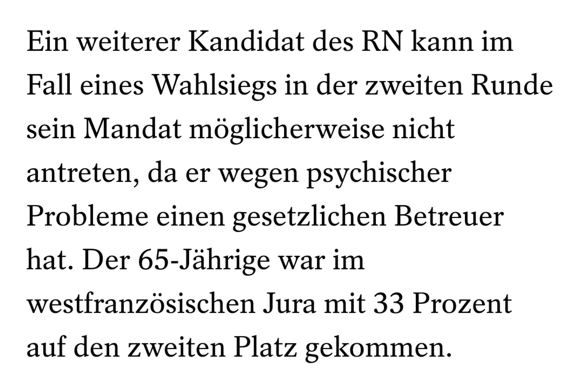 Ein weiterer Kandidat des RN kann im Fall eines Wahlsiegs in der zweiten Runde sein Mandat möglicherweise nicht antreten, da er wegen psychischer Probleme einen gesetzlichen Betreuer hat. Der 65-Jährige war im westfranzösischen Jura mit 33 Prozent auf den zweiten Platz gekommen.