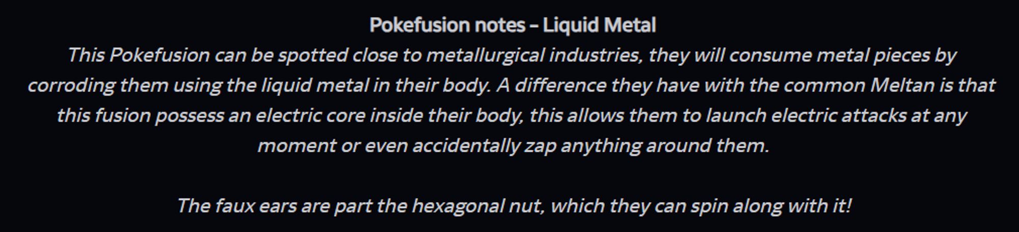 In the image the following text is included:
Pokefusion notes - Liquid Metal
This Pokefusion can be spotted close to metallurgical industries, they will consume metal pieces by corroding them using the liquid metal in their body. A difference they have with the common Meltan is that this fusion possess an electric core inside their body, this allows them to launch electric attacks at any moment or even accidentally zap anything around them.

The faux ears are part the hexagonal nut, which they can spin along with it!