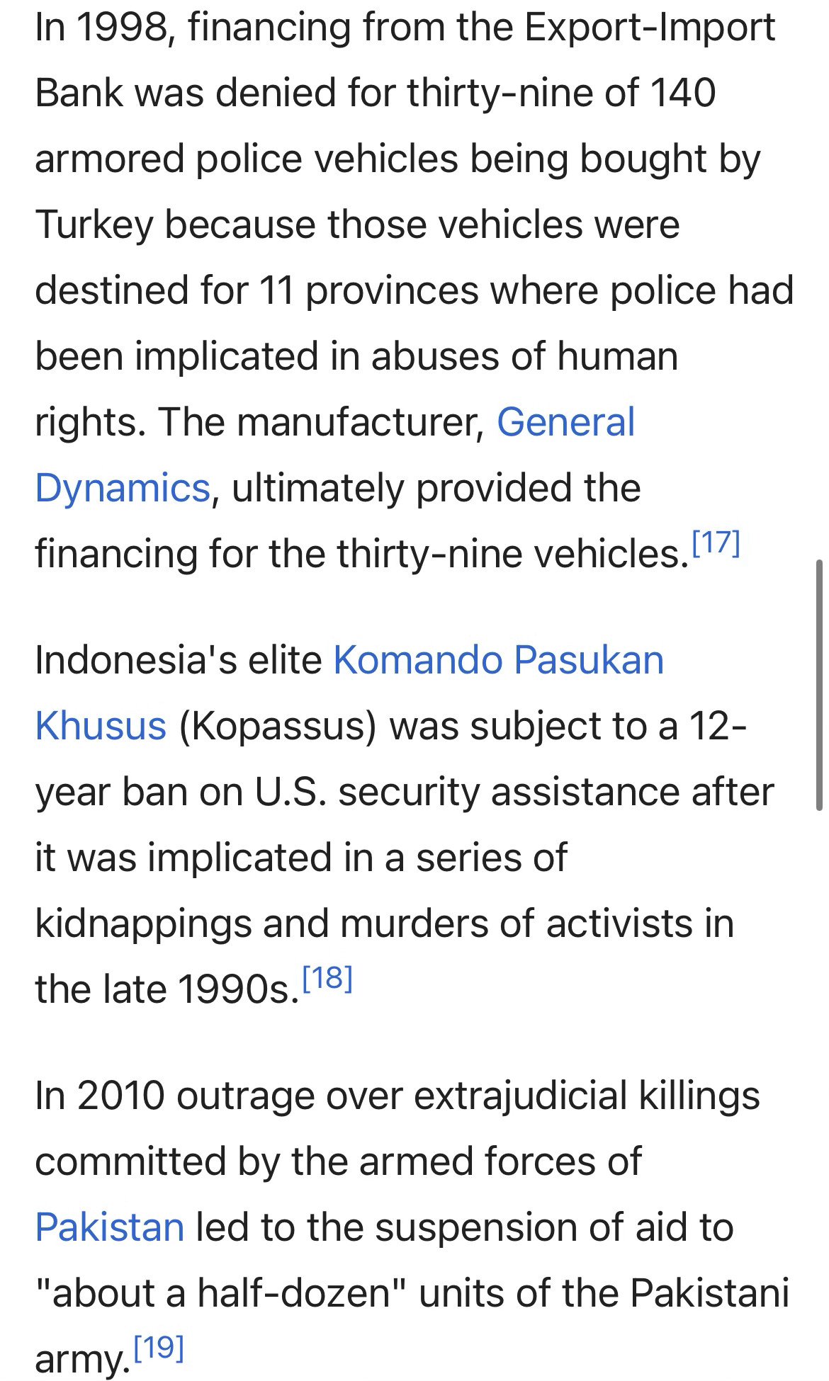 In 1998, financing from the Export-Import Bank was denied for thirty-nine of 140 armored police vehicles being bought by Turkey because those vehicles were destined for 11 provinces where police had been implicated in abuses of human rights. The manufacturer, General Dynamics, ultimately provided the financing for the thirty-nine vehicles. (17]
Indonesia's elite Komando Pasukan
Khusus (Kopassus) was subject to a 12-year ban on U.S. security assistance after it was implicated in a series of kidnappings and murders of activists in the late 1990s. 18]
In 2010 outrage over extrajudicial killings committed by the armed forces of Pakistan led to the suspension of aid to
"about a half-dozen" units of the Pakistani army.[19]