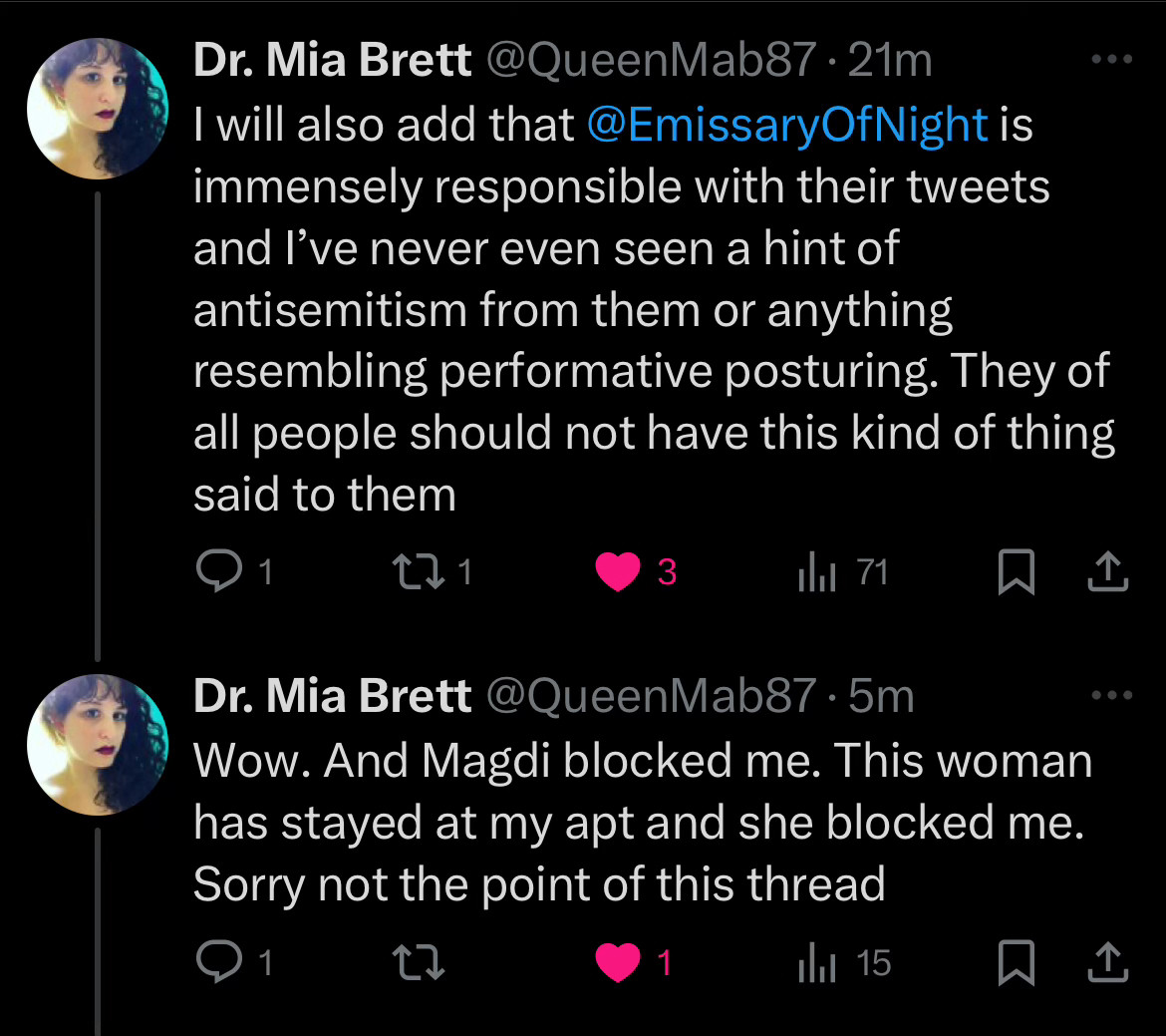 Dr. Mia Brett @QueenMab87•21m
I will also add that@EmissaryOfNight is immensely responsible with their tweets and I've never even seen a hint of antisemitism from them or anything resembling performative posturing. They of all people should not have this kind of thing said to them
1
121
Ilil 71
贝企
Dr. Mia Brett @QueenMab87•5m
Wow. And Magdi blocked me. This woman has stayed at my apt and she blocked me.
Sorry not the point of this thread
• 1
1
1hl 15
..