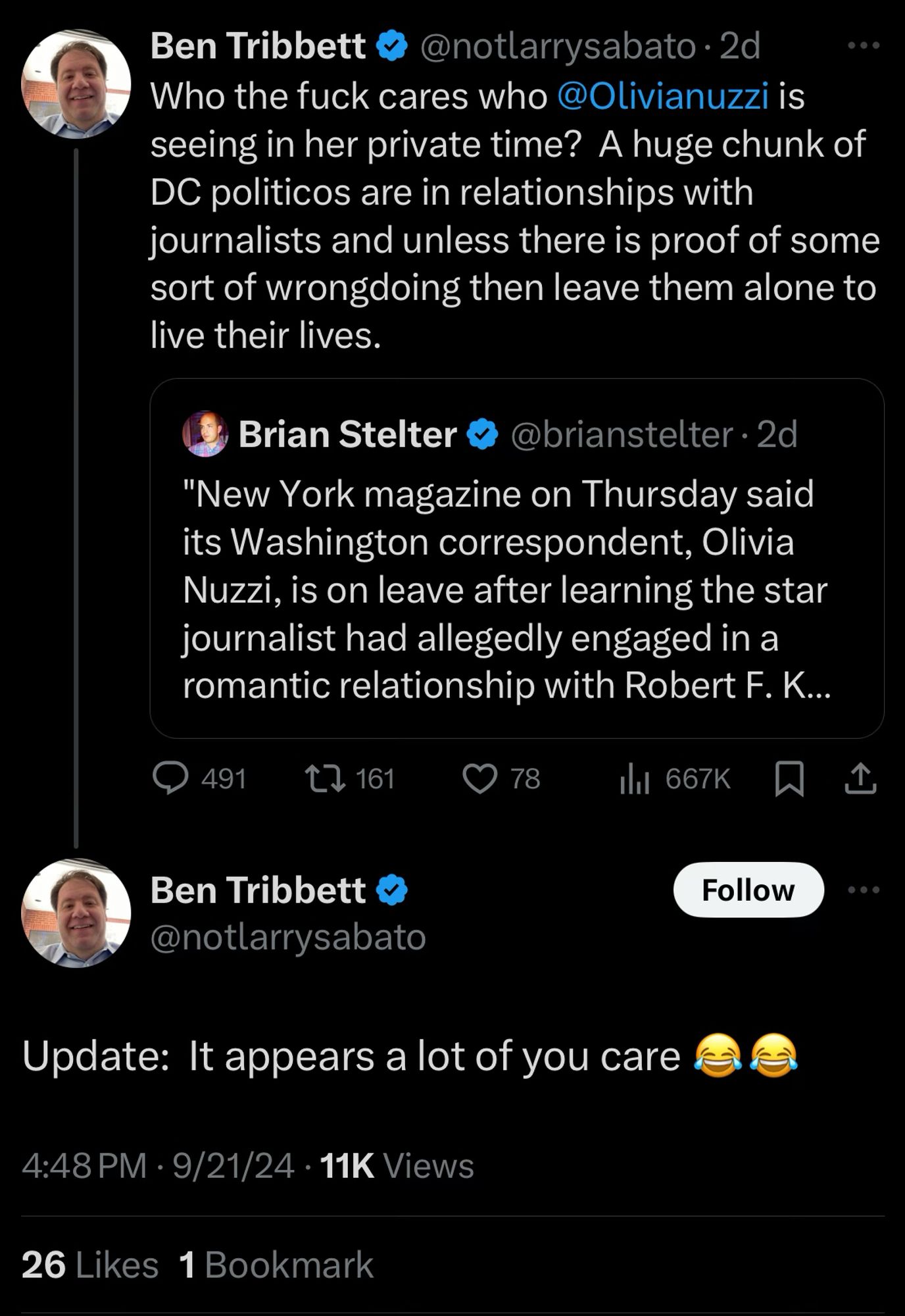 Ben Tribbett
@notlarrysabato•2d
Who the fuck cares who @Olivianuzzi is seeing in her private time? A huge chunk of DC politicos are in relationships with journalists and unless there is proof of some sort of wrongdoing then leave them alone to live their lives.
Brian Stelter
@brianstelter • 2d
"New York magazine on Thursday said its Washington correspondent, Olivia Nuzzi, is on leave after learning the star journalist had allegedly engaged in a romantic relationship with Robert F. K...
491
C7 161
9 78
ill 667K
Ben Tribbett & @notlarrysabato
Follow
Update: It appears a lot of you care
4:48 PM • 9/21/24 • 11K Views
26 Likes 1 Bookmark
€