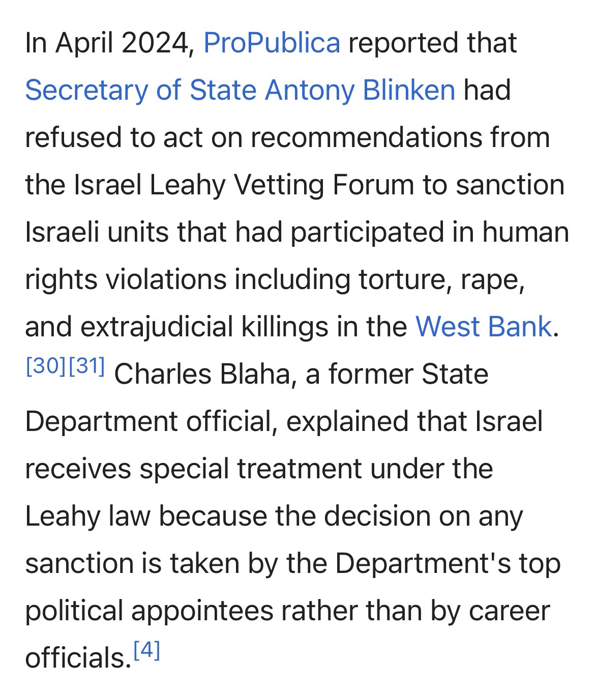 In April 2024, ProPublica reported that Secretary of State Antony Blinken had refused to act on recommendations from
the Israel Leahy Vetting Forum to sanction Israeli units that had participated in human rights violations including torture, rape, and extrajudicial killings in the West Bank.
1301|311 Charles Blaha, a former State Department official, explained that Israel receives special treatment under the Leahy law because the decision on any sanction is taken by the Department's top political appointees rather than by career officials. (4]