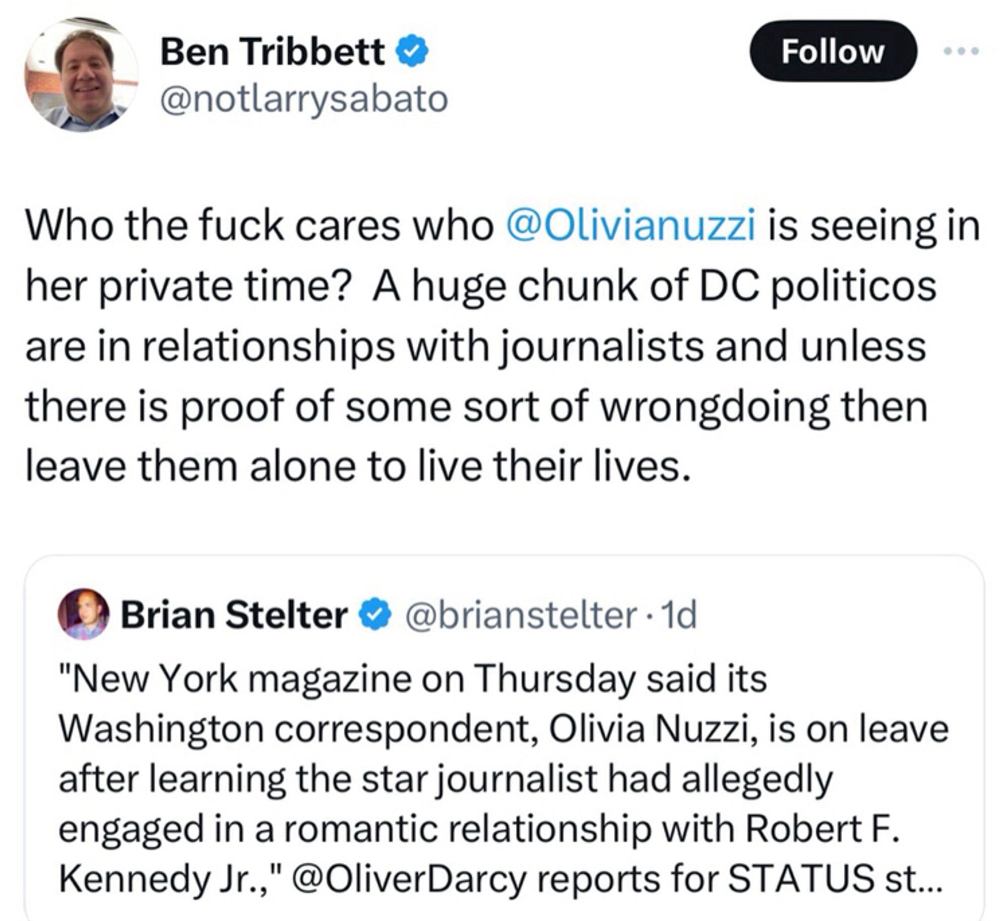 Ben Tribbett & @notlarrysabato
Follow
Who the fuck cares who @Olivianuzzi is seeing in her private time? A huge chunk of DC politicos are in relationships with journalists and unless there is proof of some sort of wrongdoing then leave them alone to live their lives.
Brian Stelter ® @brianstelter • 1d
"New York magazine on Thursday said its
Washington correspondent, Olivia Nuzzi, is on leave after learning the star journalist had allegedly engaged in a romantic relationship with Robert F.
Kennedy Jr.," @OliverDarcy reports for STATUS st...