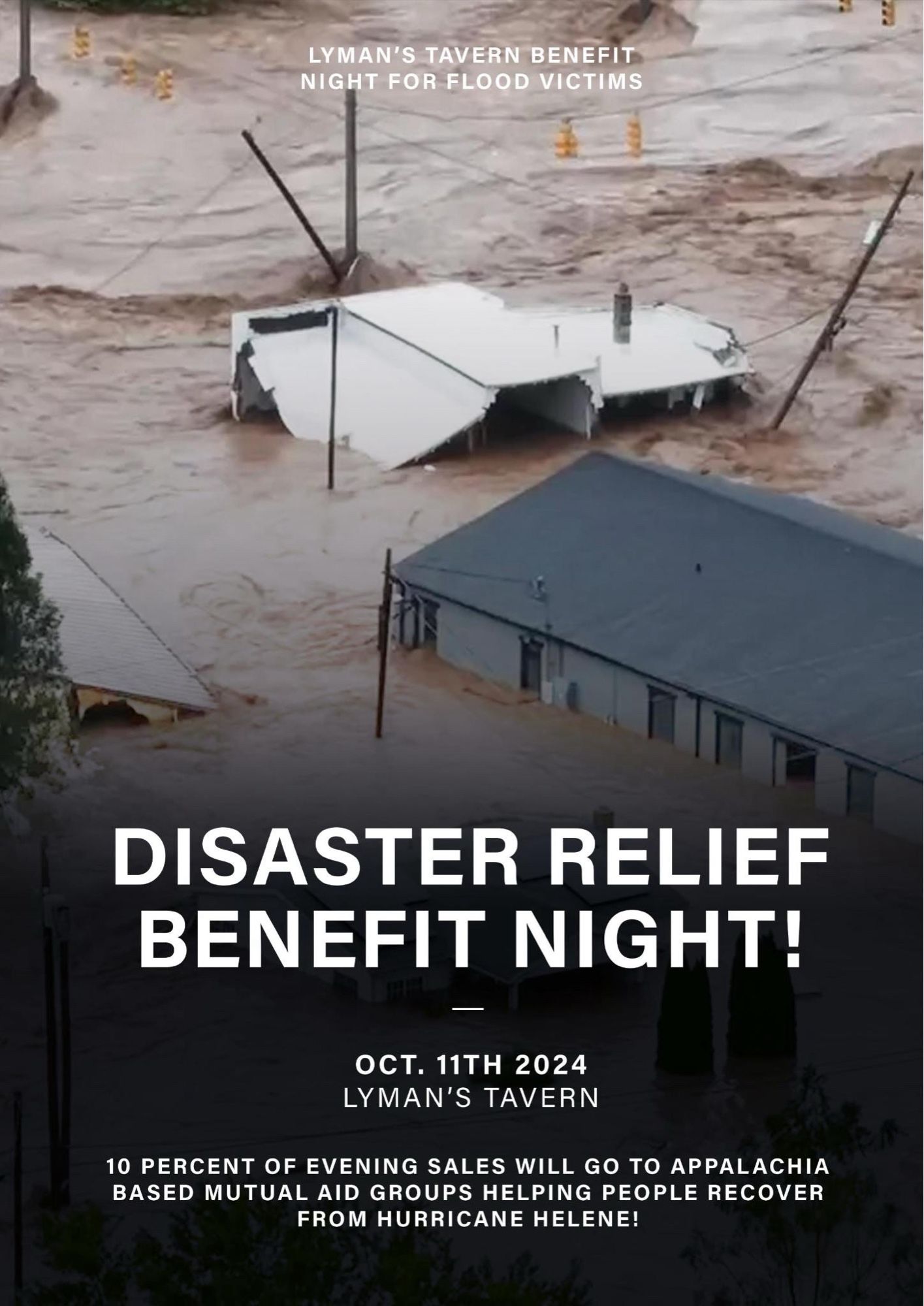 Flyer with text on top of an image of west nc flooding: 
DISASTER RELIEF BENEFIT NIGHT

oct 11th 2024
lyman’s tavern

10 percent of evening sales will go to appalachia based mutual aid groups helping people recover from hurricane helene