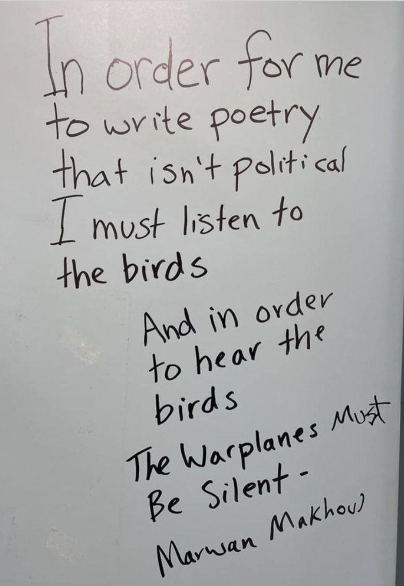 Poem from poet Marwan Makhoul, translated from Arabic. 
In order for me
to write poetry
that isn't political
I must listen to
the birds
And in order
to hear the birds
The Warplanes must
Be Silent -