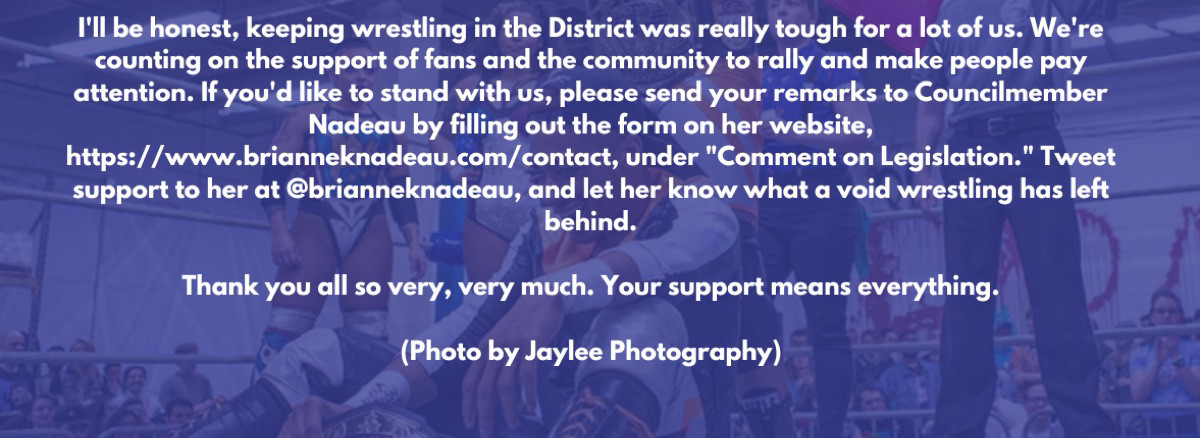 I'll be honest, keeping wrestling in the District was really tough for a lot of us. We're counting on the support of fans and the community to rally and make people pay attention. If you'd like to stand with us, please send your remarks to Councilmember Nadeau by filling out the form on her website,
https://www.brianneknadeau.com/contact, under "Comment on Legislation." Tweet support to her at @brianneknadeau, and let her know what a void wrestling has left behind.
Thank you all so very, very much. Your support means everything.