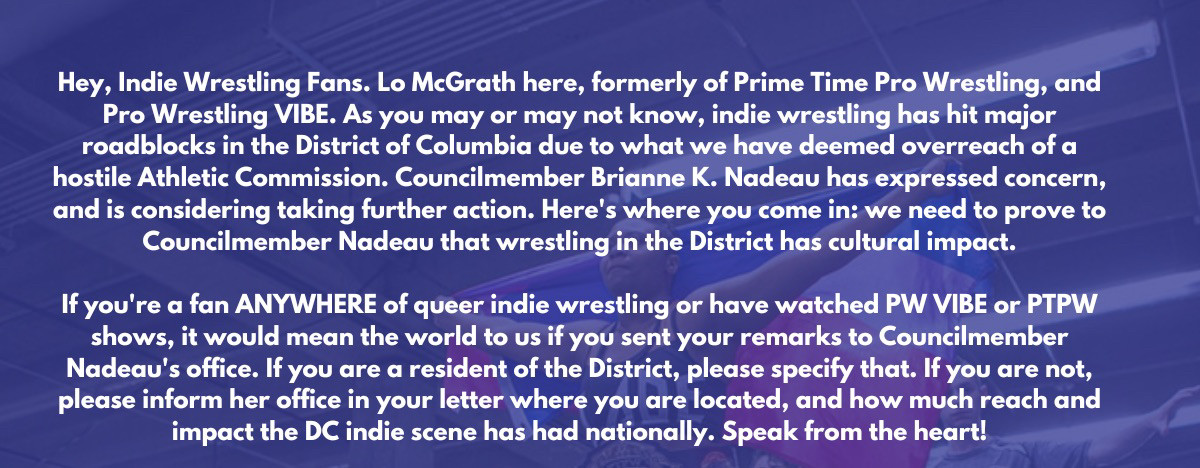 Hey, Indie Wrestling Fans. Lo McGrath here, formerly of Prime Time Pro Wrestling, and Pro Wrestling VIBE. As you may or may not know, indie wrestling has hit major roadblocks in the District of Columbia due to what we have deemed overreach of a hostile Athletic Commission. Councilmember Brianne K. Nadeau has expressed concern, and is considering taking further action. Here's where you come in: we need to prove to Councilmember Nadeau that wrestling in the District has cultural impact.
If you're a fan ANYWHERE of queer indie wrestling or have watched PW VIBE or PTPW shows, it would mean the world to us if you sent your remarks to Councilmember Nadeau's office. If you are a resident of the District, please specify that. If you are not, please inform her office in your letter where you are located, and how much reach and impact the DC indie scene has had nationally. Speak from the heart!
I'll be honest, keeping wrestling in the District was really tough for a lot of us.(cotd next image) 