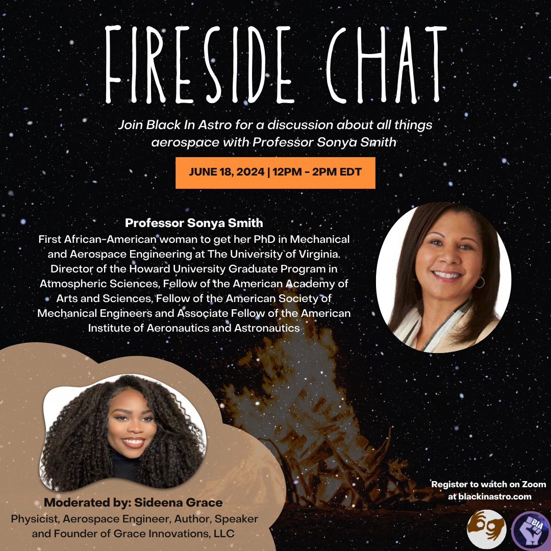 Graphic with blurred starry background and bonfire

Title in white: 
FIRESIDE CHAT

Join Black In Astro for a discussion about all things aerospace with Professor Sonya Smith

JUNE 18, 2024 | 12PM - 2PM EDT

Below this are headshots and bios of the special guest and moderator
Professor Sonya Smith
First African-American woman to get her PhD in Mechanical and Aerospace Engineering at The University of Virginia. Director of the Howard University Graduate Program in Atmospheric Sciences, Fellow of the American Academy of Arts and Sciences, Fellow of the American Society of Mechanical Engineers and Associate Fellow of the American Institute of Aeronautics and Astronautics

Moderated by: Sideena Grace
Physicist, Aerospace Engineer, Author, Speaker and Founder of Grace Innovations, LLC

Bottom right: Register to watch on Zoom at blackinastro.com. Symbol to show this event will be interpreted in ASL and have live captioning. Black In Astro logo: purple fist, starry background, "BIA" in white