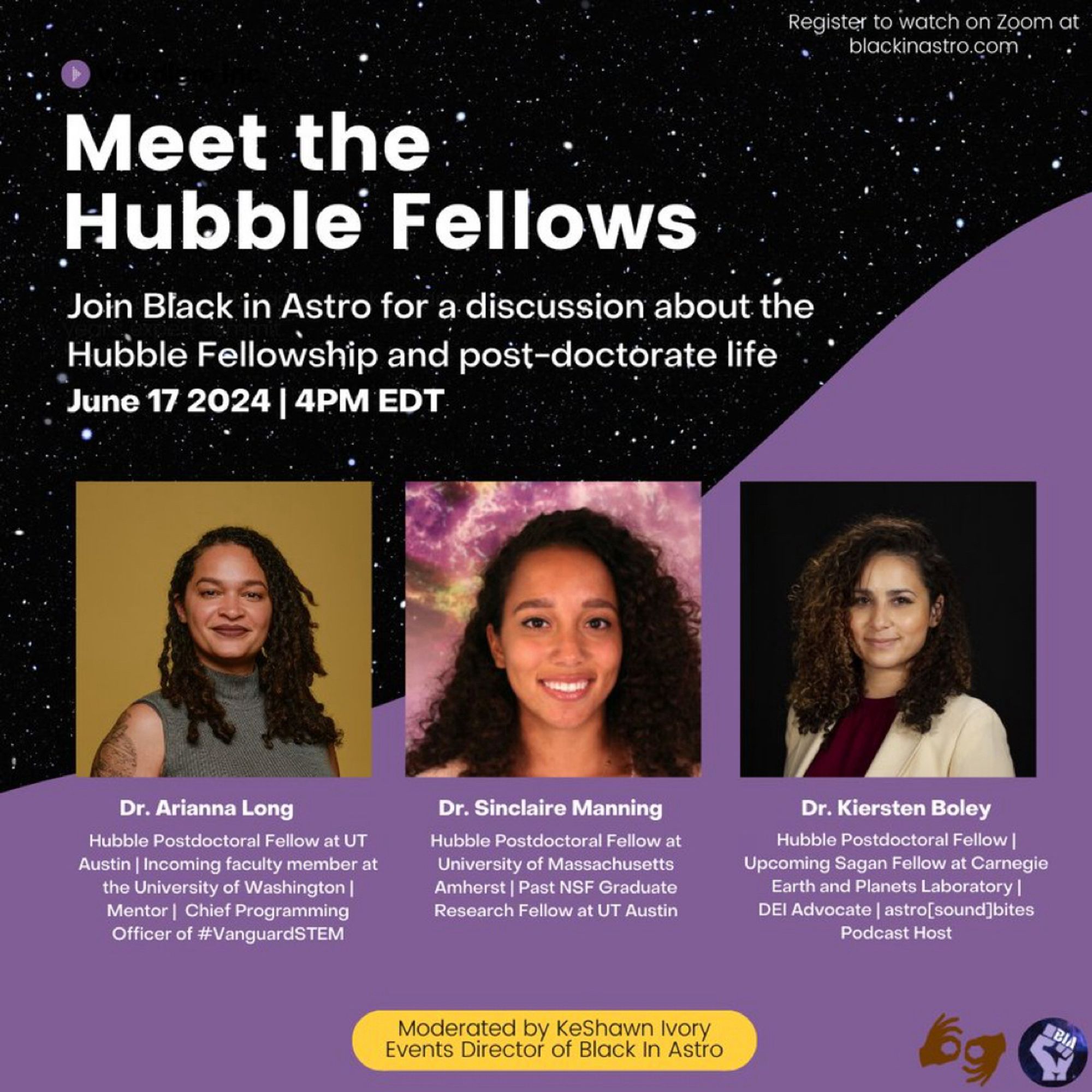 Graphic w/ starry background

Top right: Register to watch on Zoom at blackinastro.com
Title in white text: 
Meet the Hubble Fellows 
Join Black in Astro for a discussion about the Hubble Fellowship and post-doctorate life

June 17 2024 | 4PM EDT

3 headshots w/ bios below
Dr. Arianna Long: Hubble Postdoctoral Fellow at UT Austin, Incoming faculty member at the University of Washington, Mentor, Chief Programming Officer of #VanguardSTEM

Dr. Sinclaire Manning: Hubble Postdoctoral Fellow at University of Massachusetts Amherst, Past NSF Graduate Research Fellow at UT Austin

Dr. Kiersten Boley: Hubble Postdoctoral Fellow, Upcoming Sagan Fellow at Carnegie Earth and Planets Laboratory, DEI Advocate, astro[sound]bites Podcast Host

Moderated by KeShawn Ivory Events Director of Black In Astro
Bottom right: symbol to show this event will be interpreted in ASL and have live captioning. Right of this symbol - Black In Astro logo: purple fist, starry background, “BIA” in white.